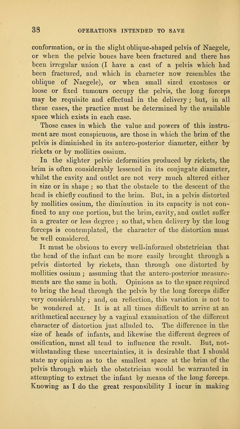 conformation^ or in the slight oblique-shaped pelvis of Naegele, or when the pelvic bones have been fractured and there has been irregular union (I have a cast of a pelvis which had been fractured^ and which in character now resembles the oblique of Naegele), or when small sized exostoses or loose or fixed tumours occupy the pelvis^ the long forceps may be requisite and effectual in the delivery; but, in all these cases, the practice must be determined by the available space which exists in each case. Those cases in which the value and powers of this instru- ment are most conspicuous, are those in which the brim of the pelvis is diminished in its antero-posterior diameter, either by rickets or by mollities ossium. In the slighter pelvic deformities produced by rickets, the brim is often considerably lessened in its conjugate diameter, whilst the cavity and outlet are not very much altered either in size or in shape; so that the obstacle to the descent of the head is chiefly confined to the brim. But, in a pelvis distorted by mollities ossium, the diminution in its capacity is not con- fined to any one portion, but the brim, cavity, and outlet suffer in a greater or less degree ; so that, when delivery by the long forceps is contemplated, the character of the distortion must be well considered. It must be obvious to every well-informed obstetrician that the head of the infant can be more easily brought through a pelvis distorted by rickets, than through one distorted by mollities ossium; assuming that the antero-posterior measure- ments are the same in both. Opinions as to the space required to bring the head through the pelvis by the long forceps differ very considerably ; and, on reflection, this variation is not to be wondered at. It is at all times difficult to arrive at an arithmetical accuracy by a vaginal examination of the different character of distortion just alluded to. The difference in the size of heads of infants, and likewise the different degrees of ossification, must all tend to influence the result. But, not- withstanding these uncertainties, it is desirable that I should state my opinion as to the smallest space at the brim of the pelvis through which the obstetrician would be warranted in attempting to extract the infant by means of the long forceps. Knowing as I do the great responsibility I incur in making