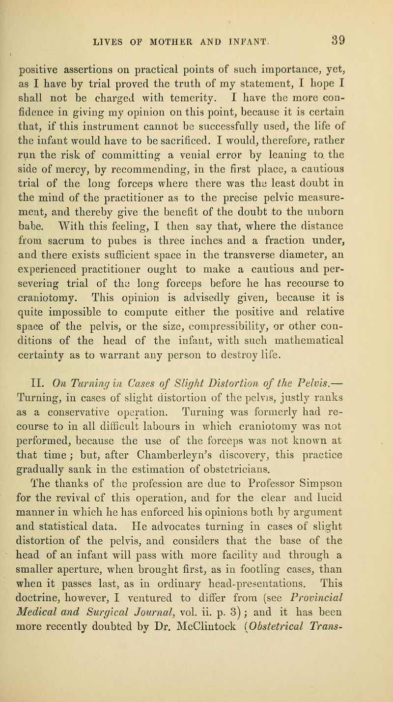 positive assertions on practical points of such importance, yet, as I have by trial proved the truth of my statement, I hope I shall not be charged with temerity. I have the more con- fidence in giving ray opinion on this point, because it is certain that, if this instrument cannot bo successfully used, the life of the infant would have to be sacrificed. I would, therefore, rather run the risk of committing a venial error by leaning to. the side of mercy, by recommending, in the first place, a cautious trial of the long forceps where there was the least doubt in the mind of the practitioner as to the precise pelvic measure- meat, and thereby give the benefit of the doubt to the unborn babe. With this feeling, I then say that, where the distance from sacrum to pubes is three inches and a fraction under, and there exists sufficient space in the transverse diameter, an experienced practitioner ought to make a cautious and per- severing trial of the long forceps before he has recourse to craniotomy. This opinion is advisedly given, because it is quite impossible to compute either the positive and relative space of the pelvis, or the size, compressibility, or other con- ditions of the head of the infant, with such mathematical certainty as to warrant any person to destroy life. II, On Turning in Cases of Slight Distortion of the Pelvis.— Turning, in cases of slight distortion of the pelvis, justly ranks as a conservative operation. Turning was formerly had re- course to in all difficult labours in which craniotomy was not performed, because the use of the forceps was not known at that time ; but, after Chamberleyn's discovery, this practice gradually sank in the estimation of obstetricians. The thanks of the profession are due to Professor Simpson for the revival of this operation, and for the clear and lucid manner in which he has enforced his opinions both by argument and statistical data. He advocates turning in cases of slight distortion of the pelvis, and considers that the base of the head of an infant will pass with more facility and through a smaller aperture, when brought first, as in footling cases, than when it passes last, as in ordinary head-presentations. This doctrine, however, I ventured to differ from (see Provincial Medical and Surgical Journal, vol. ii. p. 3); and it has been more recently doubted by Dr. McClintoek {Obstetrical Trans-