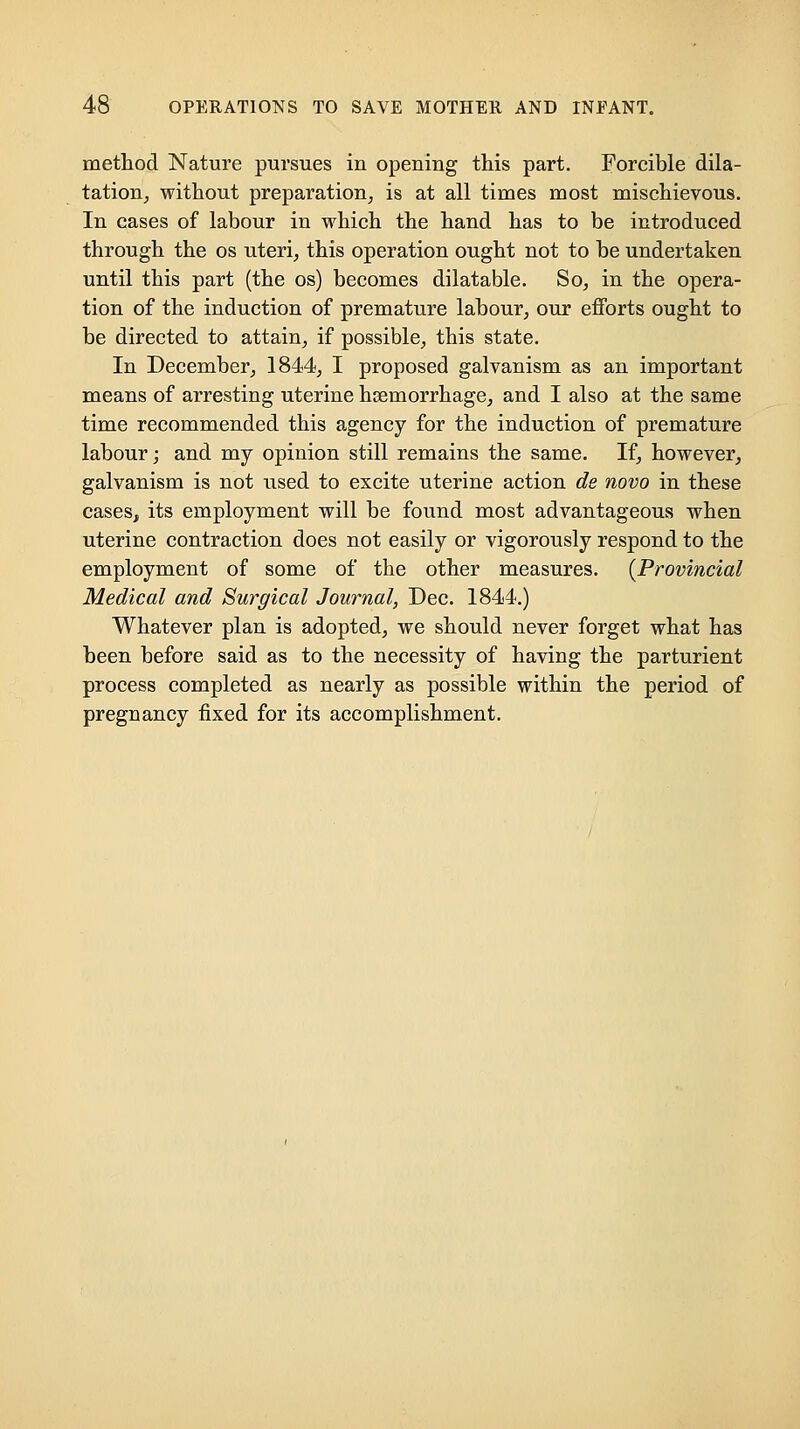 metliod Nature pursues in opening this part. Forcible dila- tation, without preparation, is at all times most mischievous. In cases of labour in which the hand has to be introduced through the os uteri, this operation ought not to be undertaken until this part (the os) becomes dilatable. So, in the opera- tion of the induction of premature labour, our efforts ought to be directed to attain, if possible, this state. In December, 1844, I proposed galvanism as an important means of arresting uterine haemorrhage, and I also at the same time recommended this agency for the induction of premature labour; and my opinion still remains the same. If, however, galvanism is not used to excite uterine action de novo in these cases, its employment will be found most advantageous when uterine contraction does not easily or vigorously respond to the employment of some of the other measures. {Provincial Medical and Surgical Journal, Dec. 1844.) Whatever plan is adopted, we should never forget what has been before said as to the necessity of having the parturient process completed as nearly as possible within the period of pregnancy fixed for its accomplishment.