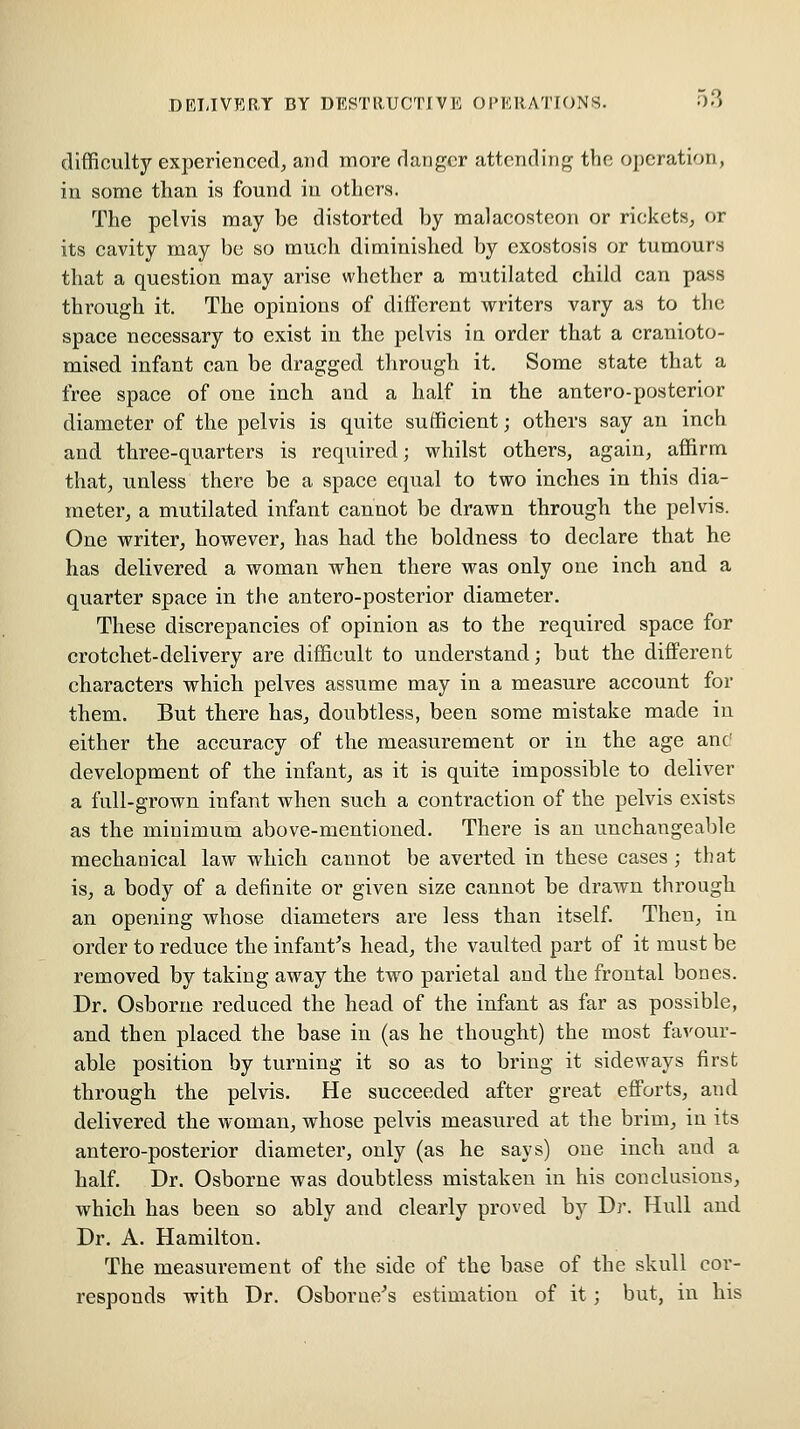 difficulty experienced, and more danger attending the operation, in some than is found in others. The pelvis may be distorted by malacostcon or rickets, or its cavity may be so much diminished by exostosis or tumours that a question may arise whether a mutilated child can pass through it. The opinions of different writers vary as to the space necessary to exist in the pelvis ia order that a eranioto- mised infant can be dragged through it. Some state that a free space of one inch and a half in the antero-posterior diameter of the pelvis is quite sufficient; others say an inch and three-quarters is required; whilst others, again, affirm that, unless there be a space equal to two inches in this dia- meter, a mutilated infant cannot be drawn through the pelvis. One writer, however, has had the boldness to declare that he has delivered a woman when there was only one inch and a quarter space in the antero-posterior diameter. These discrepancies of opinion as to the required space for crotchet-delivery are difficult to understand; bat the different characters which pelves assume may in a measure account for them. But there has, doubtless, been some mistake made in either the accuracy of the measurement or in the age anc' development of the infant, as it is quite impossible to deliver a full-grown infant when such a contraction of the pelvis exists as the minimum above-mentioned. There is an unchangeable mechanical law which cannot be averted in these cases ; that is, a body of a definite or given size cannot be drawn through an opening whose diameters are less than itself Then, in order to reduce the infant's head, the vaulted part of it must be removed by taking away the two parietal and the frontal bones. Dr. Osborne reduced the head of the infant as far as possible, and then placed the base in (as he thought) the most favour- able position by turning it so as to bring it sideways first through the pelvis. He succeeded after great efforts, and delivered the woman, whose pelvis measured at the brim, in its antero-posterior diameter, only (as he says) one incb and a half. Dr. Osborne was doubtless mistaken in his conclusions, which has been so ably and clearly proved by Dr. Hull and Dr. A. Hamilton. The measurement of the side of the base of the skull cor- responds with Dr. Osborue''s estimation of it; but, in his