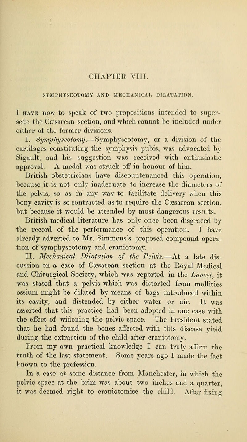 CHAPTER VIII. SYMPHYSEOTOMY AND MECHANICAL DILATATION. I HAVE now to speak of two propositions intended to super- sede the Ctesarean section, and which cannot be included under either of the fornaer divisions. I. Symphyseotomy.—Symphyseotomy, or a division of the cartilages constituting the symphysis pubis, was advocated by Sigault, and his suggestion was received with enthusiastic approval. A medal was struck off in honour of him. British obstetricians have discountenanced this operation, because it is not only inadequate to increase the diameters of the pelvis, so as in any way to facilitate delivery when this bony cavity is so contracted as to require the Csesarean section, but because it would be attended by most dangerous results. British medical literature has only once been disgraced by the record of the performance of this operation. I have already adverted to Mr. Simmons^s proposed compound opera- tion of symphyseotomy and craniotomy. II. Mechanical Dilatation of the Pelvis.—At a late dis- cussion on a case of Csesarean section at the Royal Medical and Chirurgical Society, which was reported in the Lancet, it was stated that a pelvis which was distorted from mollities ossium might be dilated by means of bags introduced within its cavity, and distended by either water or air. It was asserted that this practice had been adopted in one case with the effect of widening the pelvic space. The President stated that he had found the bones affected with this disease yield during the extraction of the child after craniotomy. From my own practical knowledge I can truly affirm the truth of the last statement. Some years ago I made the fact known to the profession. In ia case at some distance from Manchester, in which the pelvic space at the brim was about two inches and a quarter, it was deemed right to craniotomise the child. After fixing