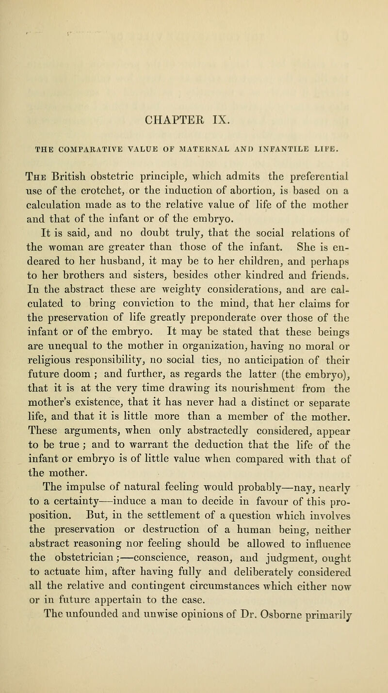 THE COMPARATIVE VALUE OF MATERNAL AND INFANTILE LIFE. The British obstetric principle, which admits the preferential use of the crotchet, or the induction of abortion, is based on a calculation made as to the relative value of life of the mother and. that of the infant or of the embryo. It is said, and no doubt truly, that the social relations of the woman are greater than those of the infant. She is en- deared to her husband, it may be to her children, and perhaps to her brothers and sisters, besides other kindred and friends. In the abstract these are weighty considerations, and are cal- culated to bring conviction to the mind, that her claims for the preservation of life greatly preponderate over those of the infant or of the embryo. It may be stated that these beings are unequal to the mother in organization, having no moral or religious responsibility, no social ties, no anticipation of their future doom ; and further, as regards the latter (the embryo), that it is at the very time drawing its nourishment from the mother's existence, that it has never had a distinct or separate life, and that it is little more than a member of the mother. These arguments, when only abstractedly considered, appear to be true ; and to warrant the deduction that the life of the infant or embryo is of little value when compared with that of the mother. The impulse of natural feeling would probably—nay, nearly to a certainty—induce a man to decide in favour of this pro- position. But, in the settlement of a question which involves the preservation or destruction of a human being, neither abstract reasoning nor feeling should be allowed to influence the obstetrician;—conscience, reason, and judgment, ought to actuate him, after having fully and deliberately considered all the relative and contingent circumstances which either now or in future appertain to the case. The unfounded and unwise opinions of Dr. Osborne primarily