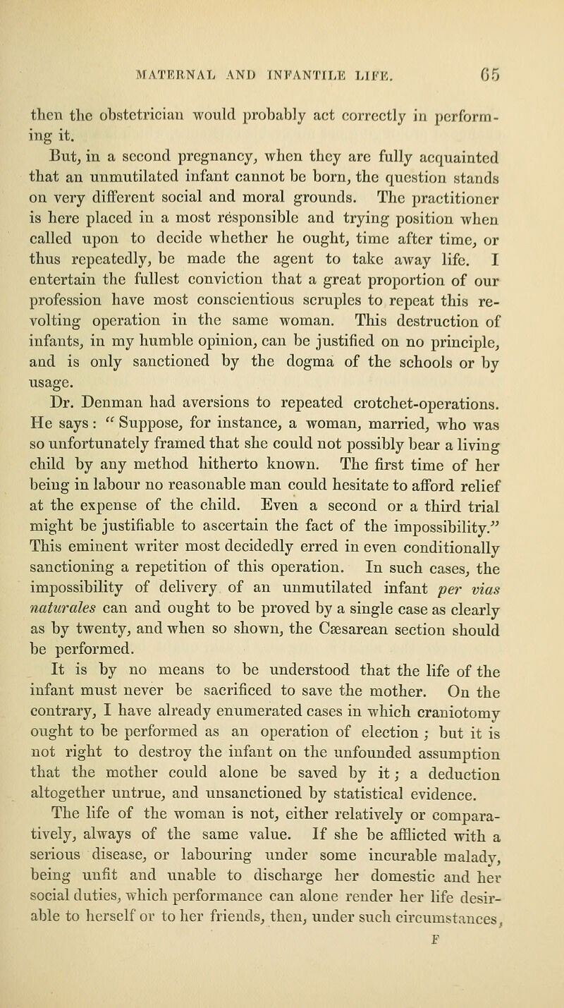 then the obstetrician would probably act correctly in perform- ing it. But^ in a second pregnancy, when they arc fully acquainted that an unmutilated infant cannot be born, the question stands on very different social and moral grounds. The practitioner is here placed in a most responsible and trying position when called upon to decide whether he ought, time after time, or thus repeatedly, be made the agent to take away life, I entertain the fullest conviction that a great proportion of our profession have most conscientious scruples to repeat this re- volting operation in the same woman. This destruction of infants, in my humble opinion, can be justified on no principle, and is only sanctioned by the dogma of the schools or by usage. Dr. Denman had aversions to repeated crotchet-operations. He says:  Suppose, for instance, a woman, married, who was so unfortunately framed that she could not possibly bear a living child by any method hitherto known. The first time of her being in labour no reasonable man could hesitate to afford relief at the expense of the child. Even a second or a third trial might be justifiable to ascertain the fact of the impossibility, This eminent writer most decidedly erred in even conditionally sanctioning a repetition of this operation. In such cases, the impossibility of delivery of an unmutilated infant per vias naturales can and ought to be proved by a single case as clearly as by twenty, and when so shown, the Csesarean section should be performed. It is by no means to be understood that the life of the infant must never be sacrificed to save the mother. On the contrary, I have already enumerated cases in which craniotomy ought to be performed as an operation of election; but it is not right to destroy the infant on the unfounded assumption that the mother could alone be saved by it; a deduction altogether untrue, and unsanctioned by statistical evidence. The life of the woman is not, either relatively or compara- tively, always of the same value. If she be afflicted with a serious disease, or labouring under some incurable malady, being unfit and unable to discharge her domestic and her social duties, which performance can alone render her life desir- able to herself or to her friends, then, under such circumstances F