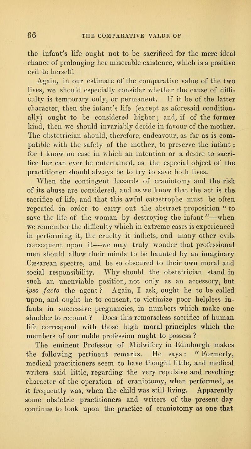 the infantas life ought not to be sacrificed for the mere ideal chance of prolonging her miserable existence^ which is a positive evil to herself. Again^ in our estimate of the comparative value of the two lives, we should especially consider whether the cause of diffi- culty is temporary only, or permanent. If it be of the latter character, then the infantas life (except as aforesaid condition- ally) ought to be considered higher; and, if of the former kind, then we should invariably decide in favour of the mother. The obstetrician should, therefore, endeavour, as far as is com- patible with the safety of the mother, to preserve the infant; for I know no case in which an intention or a desire to sacri- fice her can ever be entertained, as the especial object of the practitioner should always be to try to save both lives. When the contingent hazards of craniotomy and the risk of its abuse are considered, and as we know that the act is the sacrifice of life, and that this awful catastrophe must be often repeated in order to carry out the abstract proposition  to save the life of the woman by destroying the infant—when we remember the difficulty which in extreme cases is experienced in performing it, the cruelty it inflicts, and many other evils consequent upon it—we may truly wonder that professional men should allow their minds to be haunted by an imaginary Csesarean spectre, and be so obscured to their own moral and social responsibility. Why should the obstetrician stand in such an unenviable position, not only as an accessory, but ipso facto the agent ? Again, I ask, ought he to be called upon, and ought he to consent, to victimize poor helpless in- fants in successive pregnancies, in numbers which make one shudder to recount ? Does this remorseless sacrifice of human life correspond with those high moral principles which the members of our noble profession ought to possess ? The eminent Professor of Midwifery in Edinburgh makes the following pertinent remarks. He says :  Formerly, medical practitioners seem to have thought little, and medical writers said little, regarding the very repulsive and revolting character of the operation of craniotomy, when performed, as it frequently was, when the child was still living. Apparently some obstetric practitioners and writers of the present day continue to look upon the practice of craniotomy as one that