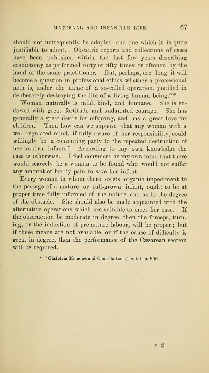 should not unfrequently be adopted, and one which it is quite justifiable to adopt. Obstetric reports and collections of cases have been published within the last few years describing craniotomy as performed forty or fifty times, or oftencr, by the hand of the same practitioner. But, perhaps, ere long it will become a question in professional ethics, whether a professional man is, under the name of a so-called operation, justified in deliberately destroying the life of a living human being.* Woman naturally is mild, kind, and humane. She is en- dowed with great fortitude and undaunted courage. She has generally a great desire for oiFspring, and has a great love for children. Then how can we suppose that any woman with a well-regulated mind, if fully aware of her responsibility, could willingly be a consenting party to the repeated destruction of her unborn infants ? According to my own knowledge the case is otherwise. I feel convinced in my own mind that there would scarcely be a woman to be found who would not suflFer any amount of bodily pain to save her infant. Every woman in whom there exists organic impediment to the passage of a mature or full-grown infant, ought to be at proper time fully informed of the nature and as to the degree of the obstacle. She should also be made acquainted with the alternative operations which are suitable to meet her case. If the obstruction be moderate in degree, then the forceps, turn- ing, or the induction of premature labour, will be proper; but if these means are not available, or if the cause of difficulty is great in degree, then the performance of the Csesarean section will be required. *  Obstetric Memoirs and Contributions, vol. i. p. 606.