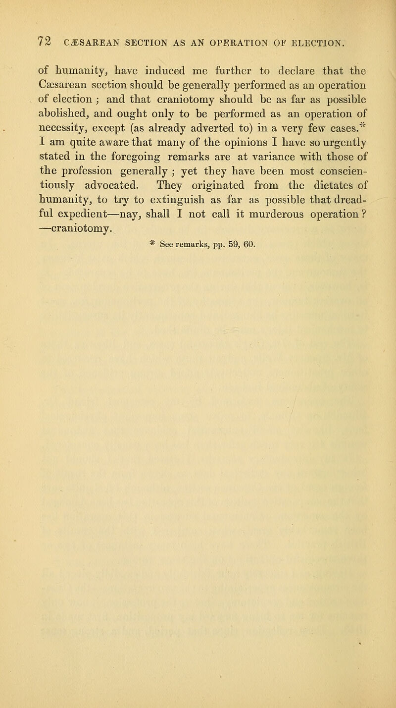 of humanity^ have induced me further to declare that the Csesarean section should be generally performed as an operation of election ; and that craniotomy should be as far as possible abolished^ and ought only to be performed as an operation of necessity, except (as already adverted to) in a very few cases.' I am quite aware that many of the opinions I have so urgently stated in the foregoing remarks are at variance with those of the profession generally ; yet they have been most conscien- tiously advocated. They originated from the dictates of humanity, to try to extinguish as far as possible that dread- ful expedient—nay, shall I not call it murderous operation ? —craniotomy, * See remarks, pp. 59, 60.
