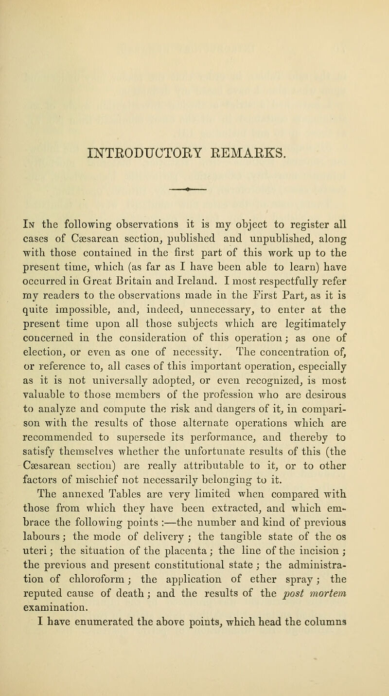 INTEODUCTORY REMARKS. In the following observations it is my object to register all cases of Csesarean section, published and unpublished, along with those contained in the first part of this work up to the present time, which (as far as I have been able to learn) have occurred in Great Britain and Ireland. I most respectfully refer my readers to the observations made in the First Part, as it is quite impossible, and, indeed, unnecessary, to enter at the present time upon all those subjects which are legitimately concerned in the consideration of this operation; as one of election, or even as one of necessity. The concentration of, or reference to, all cases of this important operation, especially as it is not universally adopted, or even recognized, is most valuable to those members of the profession who are desirous to analyze and compute the risk and dangers of it, in compari- son with the results of those alternate operations which are recommended to supersede its performance, and thereby to satisfy themselves whether the unfortunate results of this (the Csesarean section) are really attributable to it, or to other factors of mischief not necessarily belonging to it. The annexed Tables are very limited when compared with those from which they have been extracted, and which em- brace the following points :—the number and kind of previous labours; the mode of delivery ; the tangible state of the os uteri; the situation of the placenta; the line of the incision ; the previous and present constitutional state ; the administra- tion of chloroform; the application of ether spray; the reputed cause of death; and the results of the post mortem examination. I have enumerated the above points, which head the columns