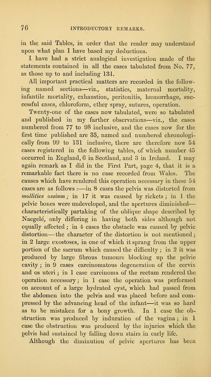 in the said Tables, in order that the reader may understand upon what plan I have based my deductions. I have had a strict analogical investigation made of the statements contained in all the cases tabulated from No. 11, as those up to and including 131. All important practical matters are recorded in the follow- ing named sections—viz., statistics, maternal mortality, infantile mortality, exhaustion, peritonitis, hemorrhage, suc- cessful cases, chloroform, ether spray, sutures, operation. Twenty-one of the cases now tabulated, were so tabulated and published in my farther observations—viz., the cases numbered from ll to 98 inclusive, and the cases now for the first time published are 33, named and numbered chronologi- cally from 99 to 131 inclusive, there are therefore now 54 cases registered in the following tables, of which number 45 occurred in England, 6 in Scotland, and 3 in Ireland. I may again remark as I did in the First Part, page 4, that it is a remarkable fact there is no case recorded from Wales. The causes which have rendered this operation necessary in these 54 cases are as follows :■—in 8 cases the pelvis was distorted from mollities ossium; in 17 it was caused by rickets ; in 1 the pelvic bones were undeveloped, and the apertures diminished— characteristically partaking of the oblique shape described by Naegele, only differing in having both sides although not equally affected; in 4 cases the obstacle was caused by pelvic distortion—the character of the distortion is not mentioned; in 2 large exostoses, in one of which it sprang from the upper portion of the sacrum which caused the difficulty ; in 2 it was produced by large fibrous tumours blocking up the pelvic cavity ; in 9 cases carcinomatous degeneration of the cervix and OS uteri; in 1 case carcinoma of the rectum rendered the operation necessary; in 1 case the operation was performed on account of a large hydrated cyst, which had passed from the abdomen into the pelvis and was placed before and com- pressed by the advancing head of the infant—it was so hard as to be mistaken for a bony growth. In 1 case the ob- struction was produced by induration of the vagina; in 1 case the obstruction was produced by the injuries which the pelvis had sustained by falling down stairs in early life. Although the diminution of pelvic apertures has been