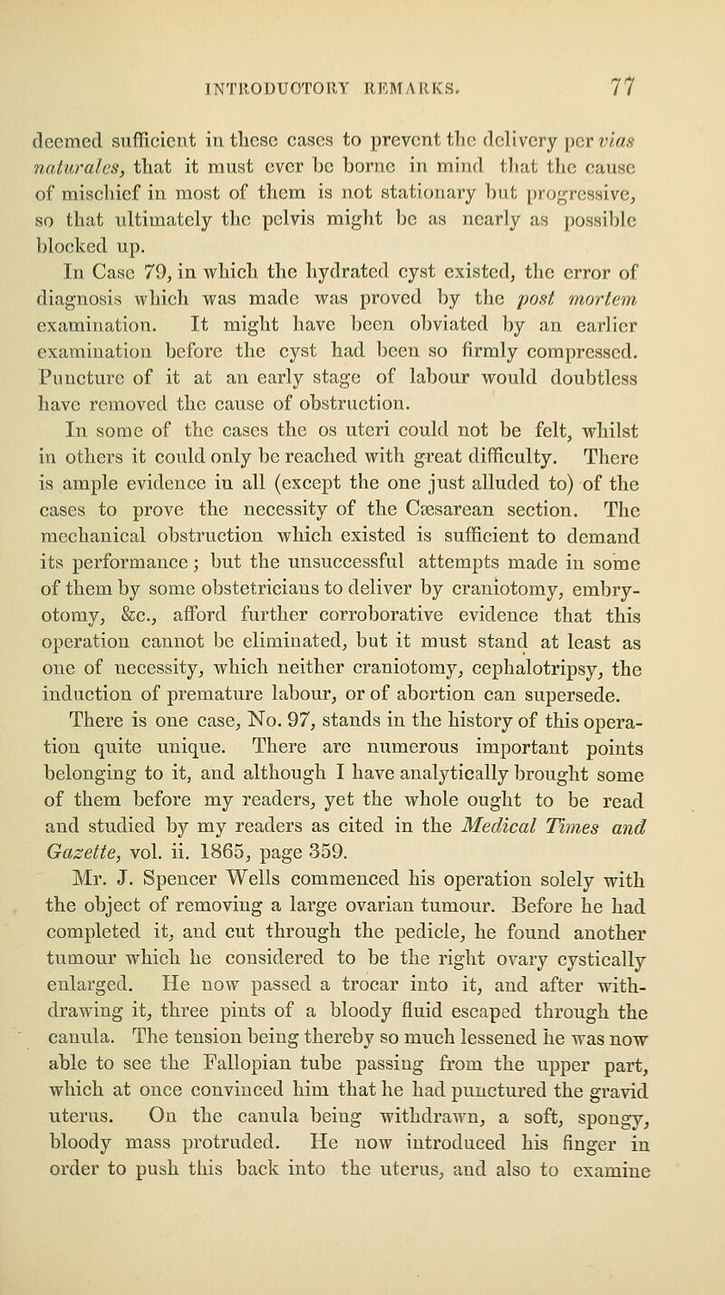 deemed sufficient in these cases to prevent the delivery per vias naturales, that it must ever he hornc in mind tltat tlic cause of mischief in most of them is not stationary hut progressive, so that ultimately the pelvis might he as nearly as possihle hloclced up. In Case 79, in which the hydratcd cyst existed, the error of diagnosis which was made was proved by the post mortem examination. It might have been obviated })y an earlier examination before the cyst had been so firmly compressed. Puncture of it at an early stage of labour would doubtless have removed the cause of obstruction. In some of the cases the os uteri could not be felt, whilst in others it could only be reached with great difficulty. There is ample evidence in all (except the one just alluded to) of the eases to prove the necessity of the Csesarean section. The mechanical obstruction which existed is sufficient to demand its performance; but the unsuccessful attempts made in some of them by some obstetricians to deliver by craniotomy, embry- otomy, &c., aiford further corroborative evidence that this operation cannot be eliminated, but it must stand at least as one of necessity, which neither craniotomy, cephalotripsy, the induction of premature labour, or of abortion can supersede. There is one case. No. 97, stands in the history of this opera- tion quite unique. There are numerous important points belonging to it, and although I have analytically brought some of them before my readers, yet the whole ought to be read and studied by my readers as cited in the Medical Times and Gazette, vol. ii. 1865, page 359. Mr. J. Spencer Wells commenced his operation solely with the object of removing a large ovarian tumour. Before he had completed it, and cut through the pedicle, he found another tumour which he considered to be the right ovary cystically enlarged. He now passed a trocar into it, and after with- drawing it, three pints of a bloody fluid escaped through the canula. The tension being thereby so much lessened he was now able to see the Fallopian tube passing from the upper part, which at once convinced him that he had punctured the gravid uterus. On the canula being withdrawn, a soft, spongy, bloody mass protruded. He now introduced his finger in order to push this back into the uterus, and also to examine