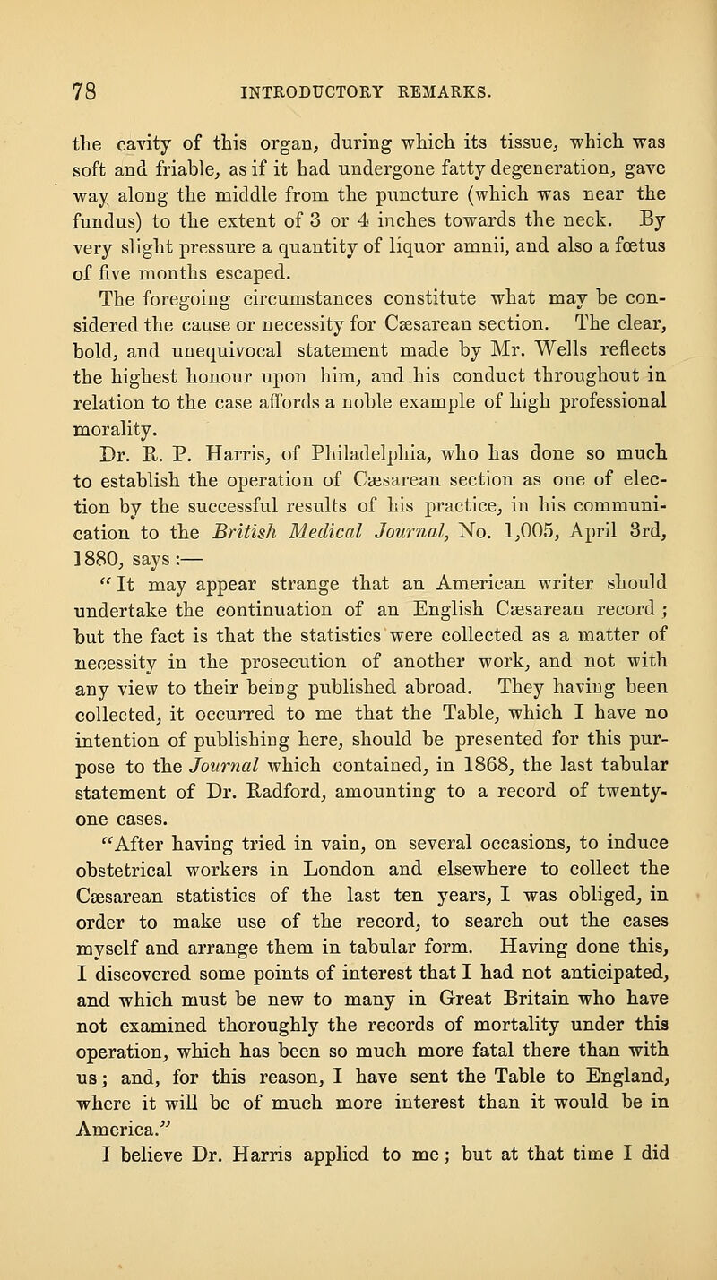 the cavity of this organ, during which its tissue, which was soft and friable, as if it had undergone fatty degeneration, gave way along the middle from the puncture (which was near the fundus) to the extent of 3 or 4 inches towards the neck. By very slight pressure a quantity of liquor amnii, and also a foetus of five months escaped. The foregoing circumstances constitute what may be con- sidered the cause or necessity for Csesarean section. The clear, bold, and unequivocal statement made by Mr. Wells I'eflects the highest honour upon him, and his conduct throughout in relation to the case affords a noble example of high professional morality. Dr. R. P. Harris, of Philadelphia, who has done so much to establish the operation of Csesarean section as one of elec- tion by the successful results of his practice, in his communi- cation to the British Medical Journal, No. 1,005, April 3rd, ] 880, says :—  It may appear strange that an American writer should undertake the continuation of an English Csesarean record ; but the fact is that the statistics were collected as a matter of necessity in the prosecution of another work, and not with any view to their being published abroad. They having been collected, it occurred to me that the Table, which I have no intention of publishing here, should be presented for this pur- pose to the Journal which contained, in 1868, the last tabular statement of Dr. Radford, amounting to a record of twenty- one cases. After having tried in vain, on several occasions, to induce obstetrical workers in London and elsewhere to collect the Csesarean statistics of the last ten years, I was obliged, in order to make use of the record, to search out the cases myself and arrange them in tabular form. Having done this, I discovered some points of interest that I had not anticipated, and which must be new to many in Great Britain who have not examined thoroughly the records of mortality under this operation, which has been so much more fatal there than with us; and, for this reason, I have sent the Table to England, where it will be of much more interest than it would be in America.^^ I believe Dr. Harris applied to me; but at that time I did