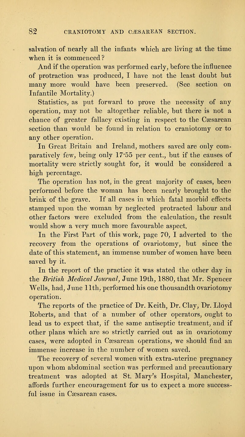 salvation of nearly all the infants which are living at the time when it is commenced? And if the operation was performed early, before the influence of protraction was produced, I have not the least doubt but many more would have been preserved. (See section on Infantile Mortality.) Statistics, as put forward to prove the necessity of any operation, may not be altogether reliable, but there is not a chance of greater fallacy existing in respect to the Csesarean section than would be found in relation to craniotomy or to any other operation. In Great Britain and Ireland, mothers saved are only com- paratively few, being only 17*55 per cent., but if the causes of mortality were strictly sought for, it would be considered a high percentage. The operation has not, in the great majority of cases, been performed before the woman has been nearly brought to the brink of the grave. If all cases in which fatal morbid effects stamped upon the woman by neglected protracted labour and other factors were excluded from the calculation, the result would show a very much more favourable aspect. In the First Part of this work, page 70, I adverted to the recovery from the operations of ovariotomy, but since the date of this statement, an immense number of women have been saved by it. In the report of the practice it was stated the other day in the British MedicalJournal, June 19th, 1880, that Mr. Spencer Wells, had, June 11th, performed his one thousandth ovariotomy operation. The reports of the practice of Dr. Keith, Dr. Clay, Dr. Lloyd Roberts, and that of a number of other operators, ought to lead us to expect that, if the same antiseptic treatment, and if other plans which are so strictly carried out as in ovariotomy cases, were adopted in Ceesarean operations, we should find an immense increase in the number of women saved. The recovery of several women with extra-uterine pregnancy upon whom abdominal section was performed and precautionary treatment was adopted at St. Mai^y^s Hospital, Manchester, affords further encouragement for us to expect a more success- ful issue in Csesarean cases.