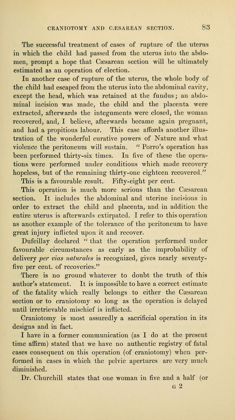 The successful treatment of cases of rupture of the uterus in which the child had passed from the uterus into the ahdo- men, prompt a hope that Cicsarean section will he ultimately estimated as an operation of election. In another ease of rupture of the uterus, the whole hody of the child had escaped from the uterus into the abdominal cavity, except the head, which was retained at the fundus; an abdo- minal incision was made, the child and the placenta were extracted, afterwards the integuments were closed, the woman recovered, and, I believe, afterwards became again pregnant, and had a propitious labour. This case affords another illus- tration of the wonderful curative powers of Nature and what violence the peritoneum will sustain.  Porro^s operation has been performed thirty-six times. In five of these the opera- tions were performed under conditions which made recovery hopeless, but of the remaining thirty-one eighteen recovered. This is a favourable result. Fifty-eight per cent. This operation is much more serious than the Caesarean section. It includes the abdominal and uterine incisions in order to extract the child and placenta, and in addition the entire uterus is afterwards extirpated. I refer to this operation as another example of the tolerance of the peritoneum to have great injury inflicted upon it and recover. Dufeillay declared  that the operation performed under favourable circumstances as early as the improbability of delivery per vias naturales is recognized, gives nearly seventy- five per cent, of recoveries. There is no ground whatever to doubt the truth of this author's statement. It is impossible to have a correct estimate of the fatality which really belongs to either the Csesarean section or to craniotomy so long as the operation is delayed until irretrievable mischief is inflicted. Craniotomy is most assuredly a sacrificial operation in its designs and in fact. I have in a former communication (as I do at the present time affirm) stated that we have no authentic registry of fatal eases consequent on this operation (of craniotomy) when per- formed in cases in which the pelvic apertures are very much diminished. Dr. Churchill states that one woman in five and a half (or G 2