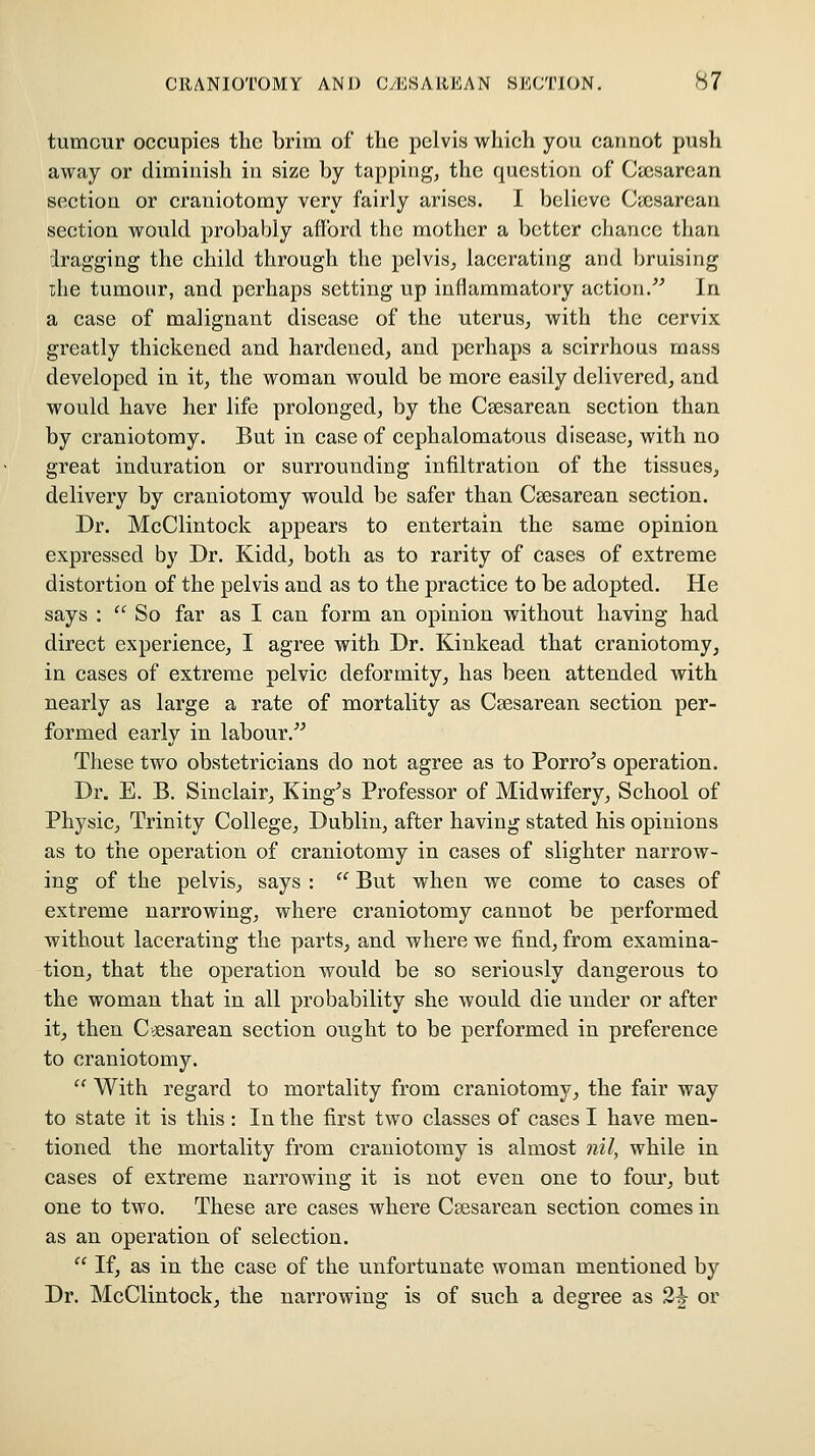 tumour occupies the brim of the pelvis which you cannot push away or diminish in size by tapping, the question of Cicsarean section or craniotomy very fairly arises. I believe Ca^sarean section would probably afford the mother a better cliancc than dragging the child through the pelvis^ lacerating and bruising the tumour, and perhaps setting up inflammatory action.'^ In a case of malignant disease of the uterus, with the cervix greatly thickened and hardened, and perhaps a scirrhous mass developed in it, the woman would be more easily delivered, and would have her life prolonged, by the Csesarean section than by craniotomy. But in case of eephalomatous disease, with no great induration or surrounding infiltration of the tissues, delivery by craniotomy would be safer than Csesarean section. Dr. McClintock appears to entertain the same opinion expressed by Dr. Kidd, both as to rarity of cases of extreme distortion of the pelvis and as to the practice to be adopted. He says :  So far as I can form an opinion without having had direct experience, I agree with Dr. Kinkead that craniotomy^ in cases of extreme pelvic deformity, has been attended with nearly as large a rate of mortality as Csesarean section per- formed early in labour.^^ These two obstetricians do not agree as to Porro^s operation. Dr. E. B. Sinclair, King^s Professor of Midwifery, School of PhysiCj Trinity College, Dublin, after having stated his opinions as to the operation of craniotomy in cases of slighter narrow- ing of the pelvis, says :  But when we come to cases of extreme narrowing, where craniotomy cannot be performed without lacerating the parts, and where we find, from examina- tiouj that the operation would be so seriously dangerous to the woman that in all probability she would die under or after it, then C cesarean section ought to be performed in preference to craniotomy.  With regard to mortality from craniotomy, the fair way to state it is this: In the first two classes of cases I have men- tioned the mortality from craniotomy is almost nil, while in cases of extreme narrowing it is not even one to foui', but one to two. These are cases where Csesarean section comes in as an operation of selection.  If, as in the case of the unfortunate woman mentioned by Dr. McClintock, the narrowing is of such a degree as 2J or
