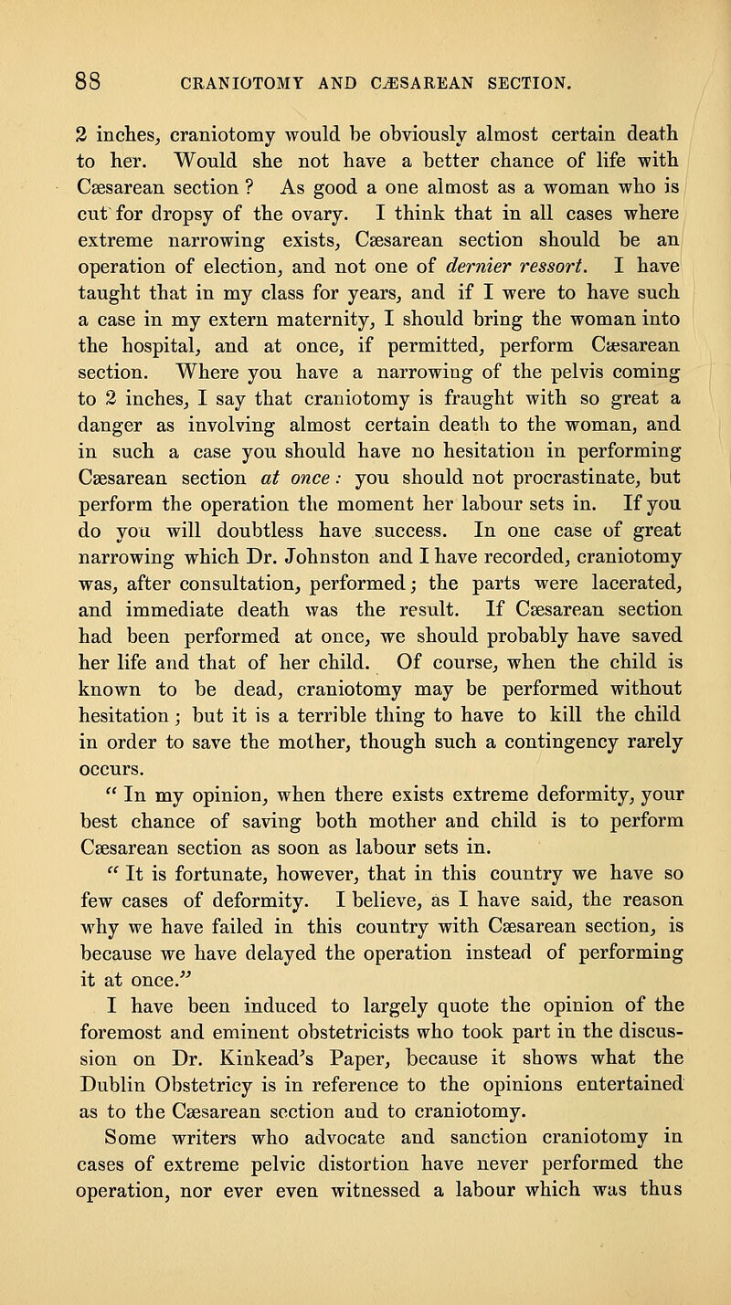 2 inches, craniotomy would be obviously almost certain death to her. Would she not have a better chance of life with Csesarean section ? As good a one almost as a woman who is cut for dropsy of the ovary. I think that in all cases where extreme narrowing exists, Csesarean section should be an operation of election, and not one of dernier ressort. I have taught that in my class for years, and if I were to have such a case in my extern maternity, I should bring the woman into the hospital, and at once, if permitted, perform Cajsarean section. Where you have a narrowing of the pelvis coming to 2 inches, I say that craniotomy is fraught with so great a danger as involving almost certain death to the woman, and in such a case you should have no hesitation in performing Csesarean section at once: you should not procrastinate, but perform the operation the moment her labour sets in. If you do you will doubtless have success. In one case of great narrowing which Dr. Johnston and I have recorded, craniotomy was, after consultation, performed; the parts were lacerated, and immediate death was the result. If Csesarean section had been performed at once, we should probably have saved her life and that of her child. Of course, when the child is known to be dead, craniotomy may be performed without hesitation; but it is a terrible thing to have to kill the child in order to save the mother, though such a contingency rarely occurs.  In my opinion, when there exists extreme deformity, your best chance of saving both mother and child is to perform Csesarean section as soon as labour sets in.  It is fortunate, however, that in this country we have so few cases of deformity. I believe, as I have said, the reason why we have failed in this country with Csesarean section, is because we have delayed the operation instead of performing it at once. I have been induced to largely quote the opinion of the foremost and eminent obstetricists who took part in the discus- sion on Dr. Kinkead^s Paper, because it shows what the Dublin Obstetricy is in reference to the opinions entertained as to the Csesarean section and to craniotomy. Some writers who advocate and sanction craniotomy in cases of extreme pelvic distortion have never performed the operation, nor ever even witnessed a labour which was thus