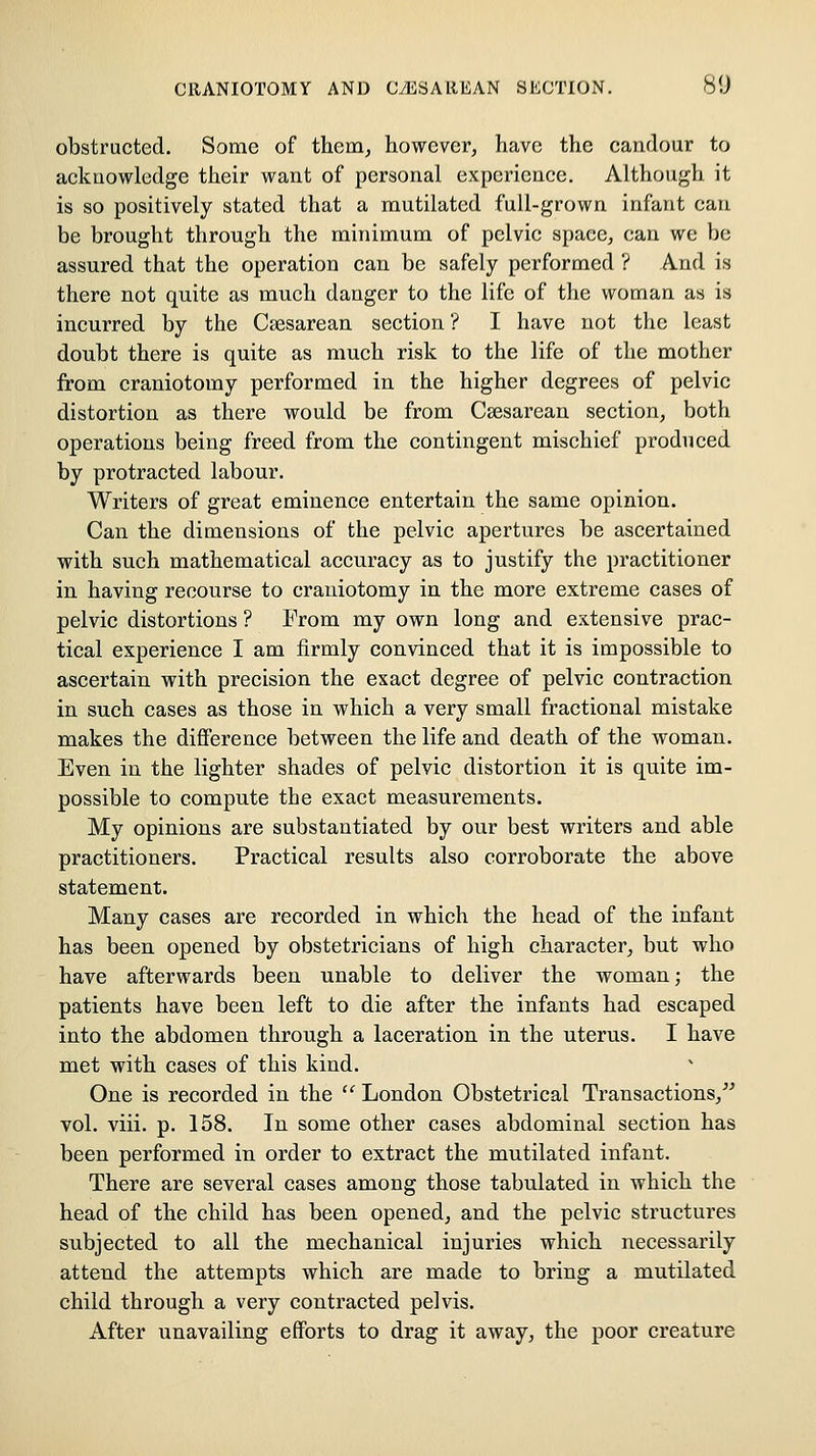 obstructed. Some of them, however, have the candour to ackuowledge their want of personal experience. Although it is so positively stated that a mutilated full-grown infant can be brought through the minimum of pelvic space, can we be assured that the operation can be safely performed ? And is there not quite as much danger to the life of the woman as is incurred by the Csesarean section ? I have not the least doubt there is quite as much risk to the life of the mother from craniotomy performed in the higher degrees of pelvic distortion as there would be from Csesarean section, both operations being freed from the contingent mischief produced by protracted labour. Writers of great eminence entertain the same opinion. Can the dimensions of the pelvic apertures be ascertained with such mathematical accuracy as to justify the practitioner in having recourse to craniotomy in the more extreme cases of pelvic distortions ? From my own long and extensive prac- tical experience I am firmly convinced that it is impossible to ascertain with precision the exact degree of pelvic contraction in such cases as those in which a very small fractional mistake makes the difference between the life and death of the woman. Even in the lighter shades of pelvic distortion it is quite im- possible to compute the exact measurements. My opinions are substantiated by our best writers and able practitioners. Practical results also corroborate the above statement. Many cases are recorded in which the head of the infant has been opened by obstetricians of high character, but who have afterwards been unable to deliver the woman; the patients have been left to die after the infants had escaped into the abdomen through a laceration in the uterus. I have met with cases of this kind. One is recorded in the '' London Obstetrical Transactions,^' vol. viii. p. 158. In some other cases abdominal section has been performed in order to extract the mutilated infant. There are several cases among those tabulated in which the head of the child has been opened, and the pelvic structures subjected to all the mechanical injuries which necessarily attend the attempts which are made to bring a mutilated child through a very contracted pelvis. After unavailing efforts to drag it away, the poor creature