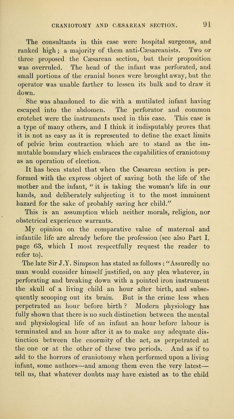 The consultants iu this case were hospital surgeons, and ranked high; a majority of them anti-Cuisarcauists. Two or three proposed the Csesarean section, but their proposition was overruled. The head of the infant was perforated, and small portions of the cranial bones were brought away, but the operator was unable farther to lessen its bulk and to draw it down. She was abandoned to die with a mutilated infant having escaped into the abdomen. The perforator and common crotchet were the instruments used in this case. This case is a type of many others, and I think it indisputably proves that it is not as easy as it is represented to define the exact limits of pelvic brim contraction which are to stand as the im- mutable boundary which embraces the capabilities of craniotomy as an operation of election. It has been stated that when the Caesarean section is per- formed with the express object of saving both the life of the mother and the infant,  it is taking the woman's life in our hands, and deliberately subjecting it to the most imminent hazard for the sake of probably saving her child.''' This is an assumption which neither morals, religion, nor obstetrical experience warrants. My opinion on the comparative value of maternal and infantile life are already before the profession (see also Part I. page 63, which I most respectfully request the reader to refer to). The late Sir J.Y. Simpson has stated as follows : ^Assuredly no man would consider himself justified, on any plea whatever, in perforating and breaking down with a pointed iron instrument the skull of a living child an hour after birth, and subse- quently scooping out its brain. But is the crime less when perpetrated an hour before birth ? Modern physiology has fully shown that there is no such distinction between the mental and physiological life of an infant an hour before labour is terminated and an hour after it as to make any adequate dis- tinction between the enormity of the act, as perpetrated at the one or at the other of these two periods. And as if to add to the horrors of craniotomy when performed upon a living infant, some authors—and among them even the very latest— tell us, that whatever doubts may have existed as to the child