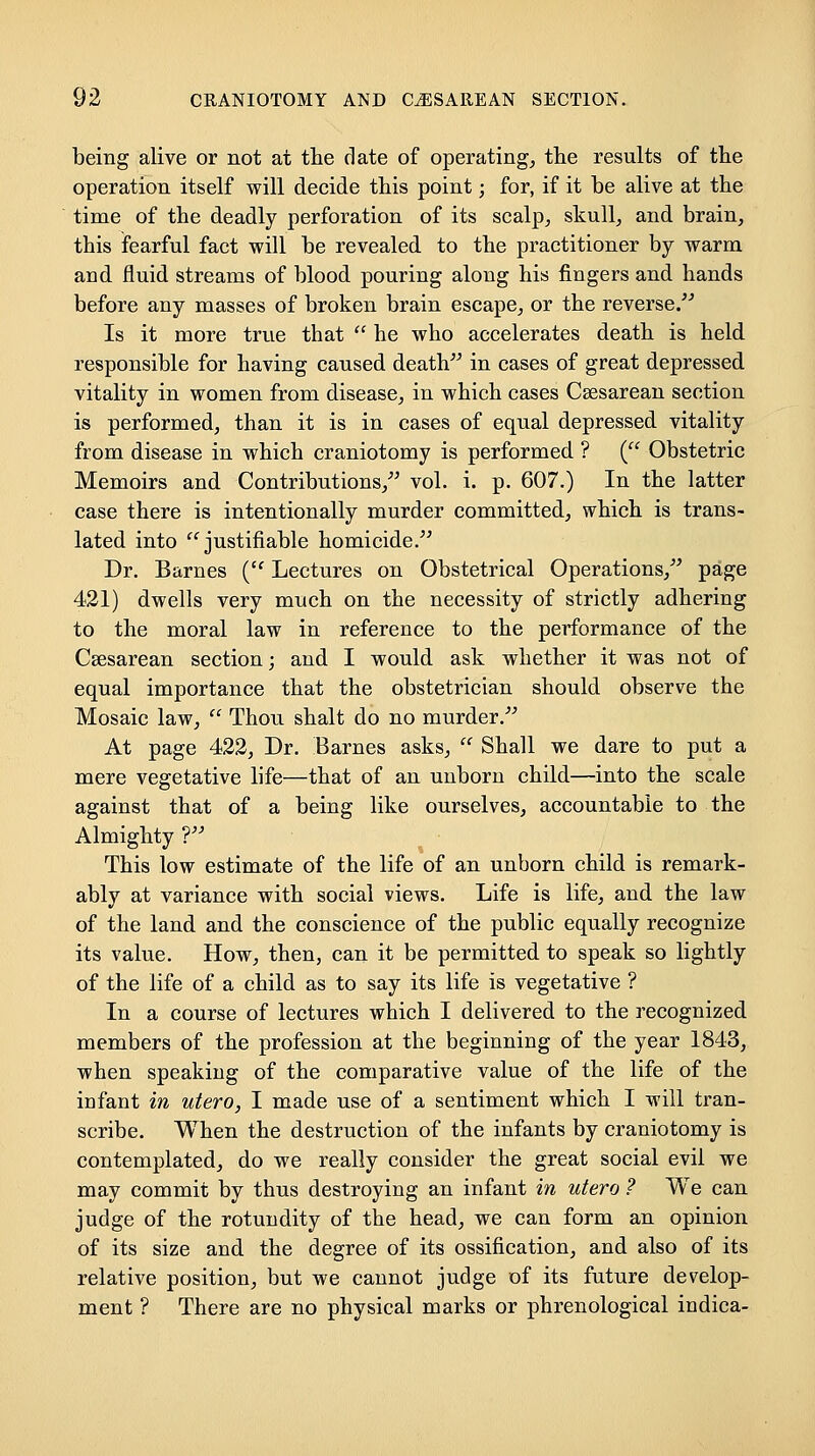 being alive or not at the date of operating^ the results of the operation itself will decide this point; for, if it be alive at the time of the deadly perforation of its scalp^ skull, and brain, this fearful fact will be revealed to the practitioner by warm and fluid streams of blood pouring along his fingers and hands before any masses of broken brain escape, or the reverse/'' Is it more true that  he who accelerates death is held responsible for having caused deatV^ in cases of great depressed vitality in women from disease, in which cases Csesarean section is performed, than it is in cases of equal depressed vitality from disease in which craniotomy is performed ? (^' Obstetric Memoirs and Contributions,^' vol. i. p. 607.) In the latter case there is intentionally murder committed, which is trans- lated into '^ justifiable homicide. Dr. Barnes ('' Lectures on Obstetrical Operations,^' page 421) dwells very much on the necessity of strictly adhering to the moral law in reference to the performance of the Csesarean section; and I would ask whether it was not of equal importance that the obstetrician should observe the Mosaic law,  Thou shalt do no murder.- At page 422, Dr. Barnes asks,  Shall we dare to put a mere vegetative life—that of an unborn child—into the scale against that of a being like ourselves, accountable to the Almighty T' This low estimate of the life of an unborn child is remark- ably at variance with social views. Life is life, and the law of the land and the conscience of the public equally recognize its value. How, then, can it be permitted to speak so lightly of the life of a child as to say its life is vegetative ? In a course of lectures which I delivered to the recognized members of the profession at the beginning of the year 1843, when speaking of the comparative value of the life of the infant in utero, I made use of a sentiment which I will tran- scribe. When the destruction of the infants by craniotomy is contemplated, do we really consider the great social evil we may commit by thus destroying an infant in utero ? We can judge of the rotundity of the head, we can form an opinion of its size and the degree of its ossification, and also of its relative position, but we cannot judge of its future develop- ment ? There are no physical marks or phrenological indica-