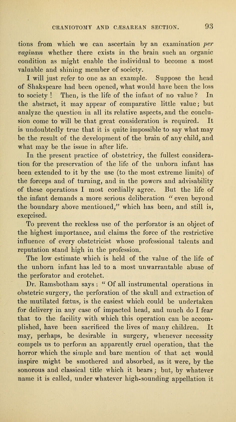 tions from which we can ascertain hy an examination per vaginam whether there exists in the hrain such an organic condition as might enable the individual to become a most valuable and shining member of society. I will just refer to one as an example. Suppose the head of Shakspeare had been opened, what would have been the loss to society ! Then, is the life of the infant of no value ? In the abstract, it may appear of comparative little value; but analyze the question in all its relative aspects, and the conclu- sion come to will be that great consideration is required. It is undoubtedly true that it is quite impossible to say what may be the result of the development of the brain of any child, and what may be the issue in after life. In the present practice of obstetricy, the fullest considera- tion for the preservation of the life of the unborn infant has been extended to it by the use (to the most extreme limits) of the forceps and of turning, and in the powers and advisability of these operations I most cordially agree. But the life of the infant demands a more serious deliberation  even beyond the boundary above mentioned,^' which has been, and still is, exercised. To prevent the reckless use of the perforator is an object of the highest importance, and claims the force of the restrictive influence of every obstetricist whose professional talents and reputation stand high in the profession. The low estimate which is held of the value of the life of the unborn infant has led to a most unwarrantable abuse of the perforator and crotchet. Dr. Ramsbotham says : '' Of all instrumental operations in obstetric surgery, the perforation of the skull and extraction of the mutilated foetus, is the easiest which could be undertaken for delivery in any case of impacted head, and much do I fear that to the facility with which this operation can be accom- plished, have been sacrificed the lives of many children. It may, perhaps, be desirable in surgery, whenever necessity compels us to perform an apparently cruel operation, that the horror which the simple and bare mention of that act would inspire might be smothered and absorbed, as it were, by the sonorous and classical title which it bears; but, by whatever name it is called, under whatever high-sounding appellation it