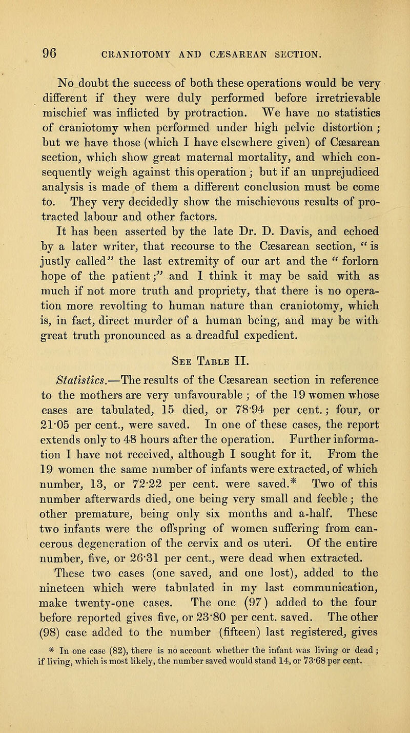 No doubt the success of both these operations would be very- different if they were duly performed before irretrievable mischief was inflicted by protraction. We have no statistics of craniotomy when performed under high pelvic distortion ; but we have those (which I have elsewhere given) of Csesarean section, which show great maternal mortality, and which con- sequently weigh against this operation ; but if an unprejudiced analysis is made of them a different conclusion must be come to. They very decidedly show the mischievous results of pro- tracted labour and other factors. It has been asserted by the late Dr. D. Davis, and echoed by a later writer, that recourse to the Csesarean section,  is justly called^^ the last extremity of our art and the  forlorn hope of the patient/^ and 1 think it may be said with as much if not more truth and propriety, that there is no opera- tion more revolting to human nature than craniotomy, which is, in fact, direct murder of a human being, and may be with great truth pronounced as a dreadful expedient. See Table II. Statistics.—The results of the Csesarean section in reference to the mothers are very unfavourable; of the 19 women whose cases are tabulated, 15 died, or 7894 per cent.; four, or 2105 per cent., were saved. In one of these cases, the report extends only to 48 hours after the operation. Purther informa- tion I have not received, although I sought for it. From the 19 women the same number of infants were extracted, of which number, 13, or 72*22 per cent, were saved.* Two of this number afterwards died, one being very small and feeble; the other premature, being only six months and a-half. These two infants were the offspring of women suffering from can- cerous degeneration of the cervix and os uteri. Of the entire number, five, or 26*31 per cent., were dead when extracted. These two cases (one saved, and one lost), added to the nineteen which were tabulated in my last communication, make twenty-one cases. The one (97) added to the four before reported gives five, or 23'80 per cent, saved. The other (98) case added to the number (fifteen) last registered, gives * In one case (82), there is no account whether the infant was living or dead ; if living, which is most likely, the numher saved would stand 14, or VS-GS per cent.