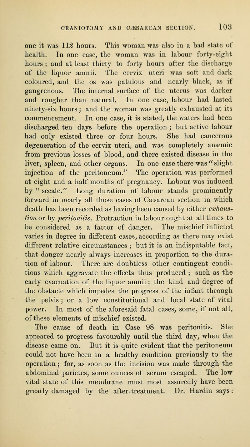 one it was 112 hours. This woman was also in a bad state of health. In one case, the woman was in labour forty-eight hours ; and at least thirty to forty hours after the diseharj^e of the liquor amnii. The cervix uteri was soft and dark coloured, and the os was patulous and nearly black, as if gangrenous. The internal surface of the uterus was darker and rougher than natural. In one case, labour had lasted ninety-six hours; and the woman was greatly exhausted at its commencement. In one case, it is stated, the waters had been discharged ten days before the operation; but active labour had only existed three or four hours. She had cancerous degeneration of the cervix uteri, and was completely anaemic from previous losses of blood, and there existed disease in the liver, spleen, and other organs. In one case there was  slight injection of the peritoneum.^' The operation was performed at eight and a half months of pregnancy. Labour was induced by  secale.^^ Long duration of labour stands prominently forward in nearly all those cases of Csesarean section in which death has been recorded as having been caused by either exhaus- tion or by peritonitis. Protraction in labour ought at all times to be considered as a factor of danger. The mischief inflicted varies in degree in difl'erent cases, according as there may exist different relative circumstances ; but it is an indisputable fact, that danger nearly always increases in proportion to the dura- tion of labour. There are doubtless other contingent condi- tions which aggravate the effects thus produced ; such as the early evacuation of the liquor amnii; the kind and degree of the obstacle which impedes the progress of the infant through the pelvis ; or a low constitutional and local state of vital power. In most of the aforesaid fatal cases, some, if not all, of these elements of mischief existed. The cause of death in Case 98 was peritonitis. She appeared to progress favourably until the third day, when the disease came on. But it is quite evident that the peritoneum could not have been in a healthy condition previously to the operation; for, as soon as the incision was made through the abdominal parietes, some ounces of serum escaped. The low vital state of this membrane must most assuredly have been greatly damaged by the after-treatment. Dr. Hardin says: