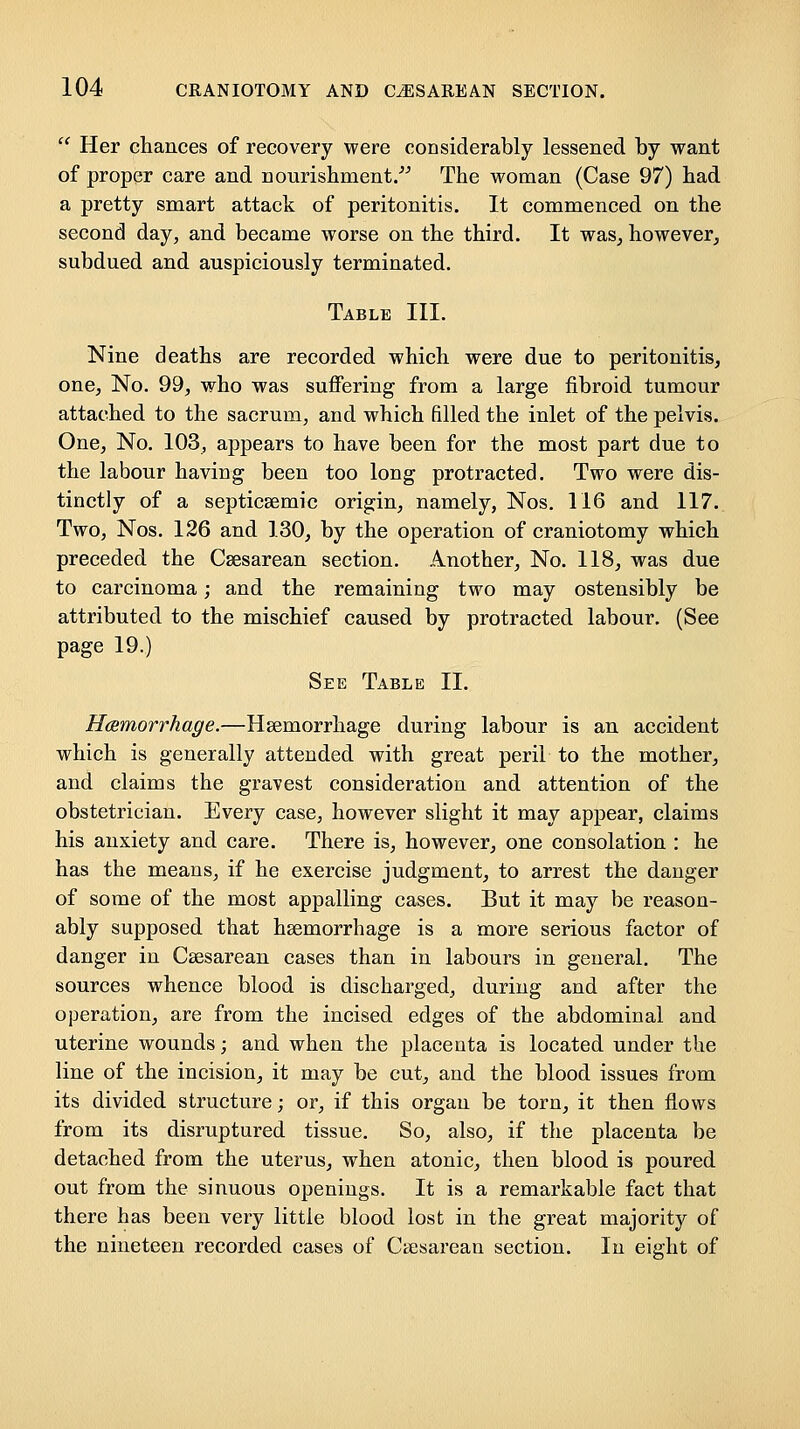  Her chances of recovery were considerably lessened by want of proper care and nourishment/^ The woman (Case 97) had a pretty smart attack of peritonitis. It commenced on the second day, and became worse on the third. It was_, however^ subdued and auspiciously terminated. Table III. Nine deaths are recorded which were due to peritonitis, one. No. 99, who was suffering from a large fibroid tumour attached to the sacrum, and which filled the inlet of the pelvis. One, No. 103, appears to have been for the most part due to the labour having been too long protracted. Two were dis- tinctly of a septicsemic origin, namely, Nos. 116 and 117. Two, Nos. 126 and 130, by the operation of craniotomy which preceded the Csesarean section. Another, No. 118, was due to carcinoma; and the remaining two may ostensibly be attributed to the mischief caused by protracted labour. (See page 19.) See Table II. Hemorrhage.—Haemorrhage during labour is an accident which is generally attended with great peril to the mother, and claims the gravest consideration and attention of the obstetrician. Every case, however slight it may appear, claims his anxiety and care. There is, however, one consolation : he has the means, if he exercise judgment, to arrest the danger of some of the most appalling cases. But it may be reason- ably supposed that hsemorrhage is a more serious factor of danger in Csesarean cases than in labours in general. The sources whence blood is discharged, during and after the operation, are from the incised edges of the abdominal and uterine wounds; and when the placenta is located under the line of the incision, it may be cut, and the blood issues from its divided structure; or, if this organ be torn, it then flows from its disruptured tissue. So, also, if the placenta be detached from the uterus, when atonic, then blood is poured out from the sinuous openings. It is a remarkable fact that there has been very little blood lost in the great majority of the nineteen recorded cases of Ctesarean section. In eight of