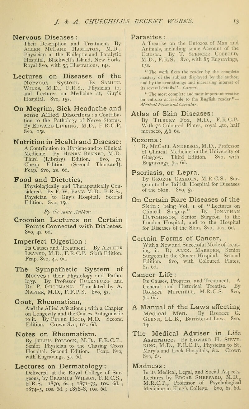 Nervous Diseases : Their Description and Treatment. By Allen McLank Hamilton, M.D., Physician at the Epileptic and Paralytic Hospital, Blackwell's Island, New York. Royal 8vo, with 53 Illustrations, 14s. Lectures on Diseases of the Nervous System, ]]y Samukl WiLKS, M.D., F.R.S., Physician to, and Lecturer on Medicine at, Guy's Hospital. 8vo, 15s. On Megrim, Sick Headache and some Allied Disorders : a Contribu- tion to the Pathology of Nerve Storms. By Edward LiVEiNG, M.D., F.R.C.P. 8vo, 15 s. Nutrition in Health and Disease: A Contribution to Plygiene and to Clinical Medicine. By Henry Bennet, M.D. Third (Library) Edition. 8vo, 7s. Cheap Edition (Second Thousand). Fcap. 8vo, 2s. 6d. Food and Dietetics, Physiologically and Therapeutically Con- sidered. By F. W. Pavy, M. D. , F. R. S. , Physician to Guy's HospitaL Second Edition. 8vo, 15s. By the same AtitJior. Croonian Lectures on Certain Points Connected with Diabetes. 8vo, 4s. 6d. Imperfect Digestion : Its Causes and Treatment. By Arthur Leared, M.D., F.R.C.P. Sixth Edition. Fcap. 8vo, 4s. 6d, The Sympathetic System of Nerves ; their Physiology and Patho- logy. By Professor Eulenburg and Dr. P. GuTTMANN. Translated by A. Napier, M.D., F.F.P.S. 8vo, Ss. Gout, Rheumatism, And the Allied Affections ; with a Chapter on Longevity and the Causes Antagonistic to it. By Peter Hood, M.D. Second Edition. Crown 8vo, los. 6d. Notes on Rheumatism. By Julius Pollock, M.D., F.R.C.P., Senior Physician to the Charing Cross Hospital. Second Edition. Fcap. 8vo, with Engravings, 3s. 6d. Lectures on Dermatology: Delivered at the Royal College of Sur- geons, by Erasmus Wilson, F.R.C.S., F.R.S. 1870, 6s. ; 1871-73, los. 6d. ; 1874-5, los. 6d. ; 1876-8, los. 6d. Parasites: A Treatise on the Entozoa of Man and Animals, including some Account of the J';ctozoa. By T. Spencer Coijuold, M.D., F.R.S. 8vo, with 85 Engravings, 15s.  The work fixes the reader by ihe complete mastery of the subject displayed by the author, and l)y the ever-strange and increasing interest of its several details.—Lancet.  The most complete and most important treatise on entozoa accessible to the English reader.— Medical Press and Circular. Atlas of Skin Diseases: By TILP.URV Fox, M.D., F.R.C.P. With 72 Coloured Plates, royal 4to, half morocco, £(> 6s. Eczema: By McCai.l Anderson, M.D., Professor of Clinical Medicine in the University ot Glasgow. Third Edition, 8vo, with Engravings, 7s, 6d. Psoriasis, or Lepra. By George Gaskoin, M.R.C.S., Sur- geon to the British Hospital for Diseases of the Skin. 8vo, 5s. On Certain Rare Diseases of the Skin: being Vol. i of Lectures on Clinical Surgery. By Jonathan Hutchinson, Senior Surgeon to the London Hospital, and to the Hospital for Diseases of the Skin. 8vo, los. 6d. Certain Forms of Cancer, With a New and Successful Mode of treat- ing it. By Alex. Marsden, Senior Surgeon to the Cancer Hospital. Second Edition. 8vo, with Coloured Plates, 8s. 6d. Cancer Life: Its Causes, Progress, and Treatment. A General and Historical Treatise. By Robert Mitchell, M. R.C.S. 8vo, 7s. 6d. A Manual of the Laws affecting Medical Men. By Robert G. Glenn, LL.B., Ban-ister-at-Law. 8vo, 14s. The Medical Adviser in Life Assurance. By Edward H. Sieve- king, M.D., F.R.C.P., Physician to St. Mary's and Lock Hospitals, «S:c. Crown 8vo, 6s. Madness: In its Medical, Legal, and Social Aspects. Lectures by Edgar Sheppard, M.D., M.R.C.P., Professor of Psychological Medicine in King's College. 8vo, 6s. 6d.
