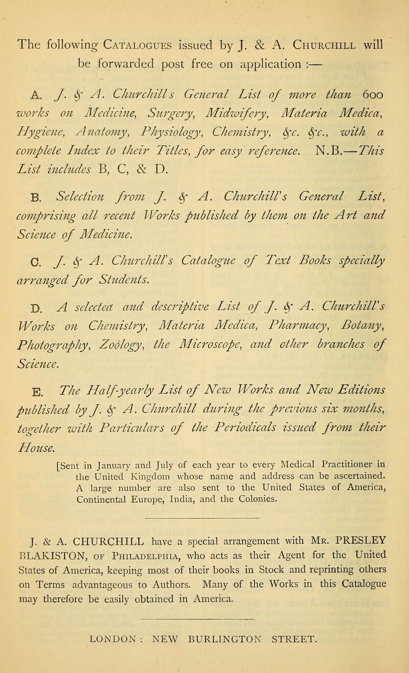 The following Catalogues issued by J. & A. Churchill will be forwarded post free on application :— A. J. ^ A. CImrchills General List of more than 600 zuorks on Mediciiie, Sttrgery, Midzvifery, Materia Medica, Hygiene, Anatomy, Physiology, Chemistry, Sfe. &fc., with a complete Index to their Titles, for easy refe7^e7ice. N.B.—This List inchides B, C, & D. B, Selectioit from J. Sf A. ChurchilVs General List, comprising all recent Works published by thefn on the Art and Science of Medicine. 0. J. Sf A. CJmirchill's Catalogue of Text Books specially arranged for Students. D. A selectea and descriptive List of J. ^ A. ChurchilVs Works on Chemistry, Materia Medica, Pharmacy, Botany, Photography, Zoology, the Microscope, and other branches of Science. E. The Half yearly List of New Works and Nezv Editions piiblished by J. ^ A. Chttr chill during the previous six months, together with Particulars of the Periodicals issued from their House, [Sent in January and July of each year to every Medical Practitioner in the United Kingdom whose name and address can be ascertained. A large number are also sent to the United States of America, Continental Europe, India, and the Colonies. J. & A. CHURCHILL have a special arrangement with Mr. PRESLEY BLAKISTON, of Philadelphia, who acts as their Agent for the United States of America, keeping most of their books in Stock and reprinting others on Terms advantageous to Authors. Many of the Works in this Catalogue may therefore be easily obtained in America. LONDON : NEW BURLINGTON STREET.
