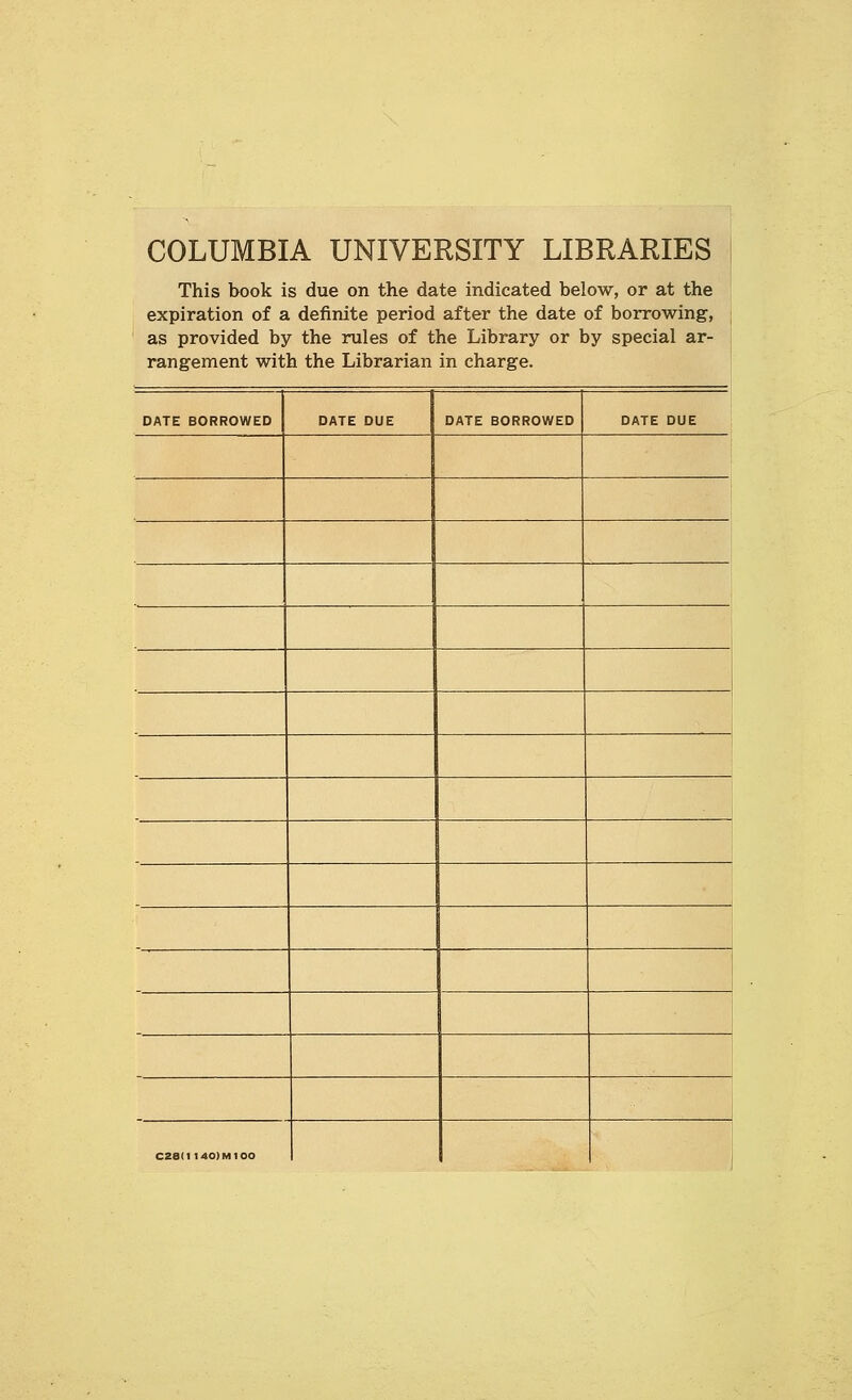 COLUMBIA UNIVERSITY LIBRARIES This book is due on the date indicated below, or at the expiration of a definite period after the date of borrowing, | as provided by the rules of the Library or by special ar- rangement with the Librarian in charge. ' DATE BORROWED DATE DUE DATE BORROWED DATE DUE 1 C2e(l140)M100