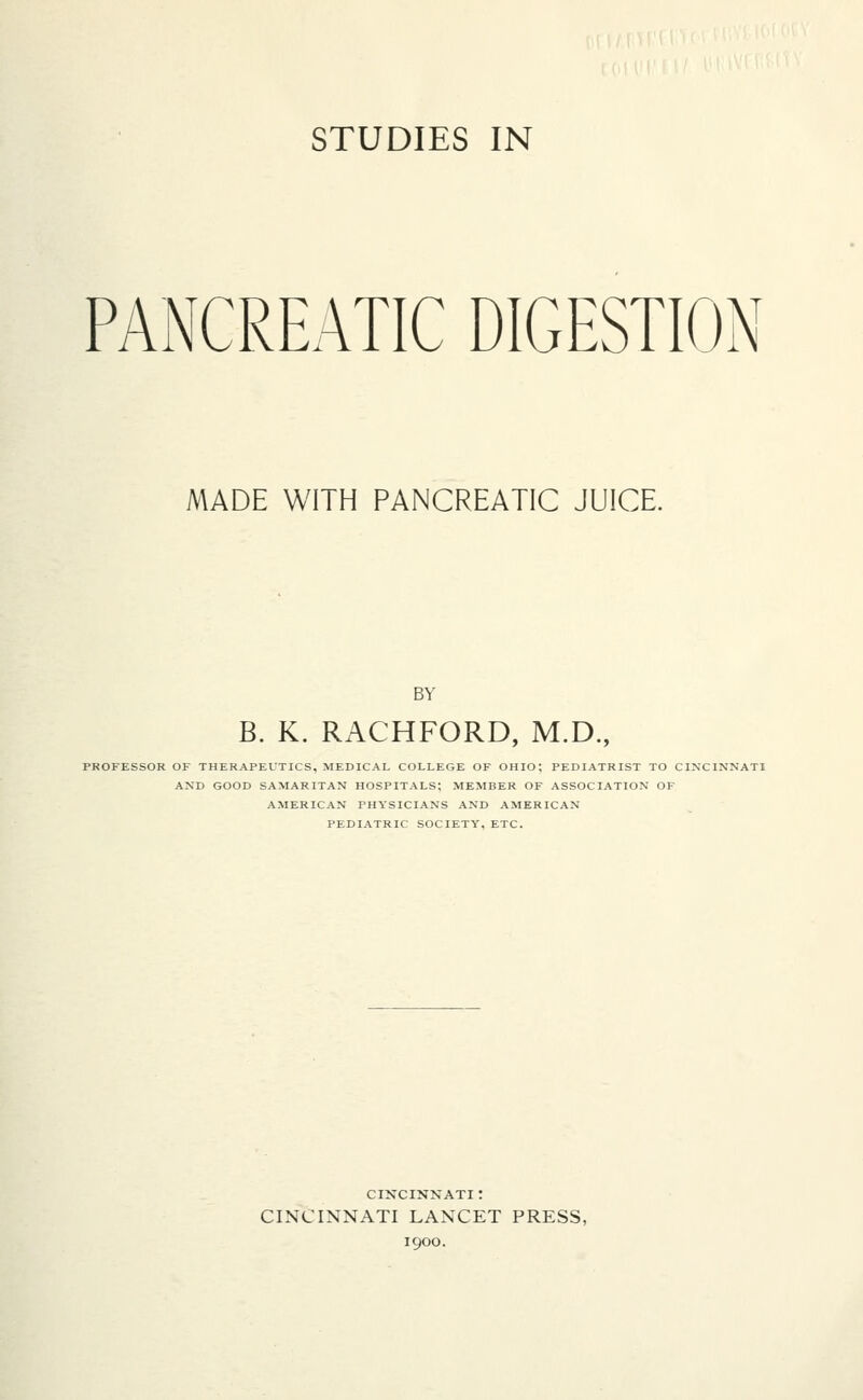 PANCREATIC DIGESTION MADE WITH PANCREATIC JUICE. BY B. K. RACHFORD, M.D., PROFESSOR OF THERAPEUTICS, MEDICAL COLLEGE OF OHIO; PEDIATRIST TO CINCINNATI AND GOOD SAMARITAN HOSPITALS; MEMBER OF ASSOCIATION OF AMERICAN PHYSICIANS AND AMERICAN PEDIATRIC SOCIETY, ETC. CINCINNATI : CINCINNATI LANCET PRESS, 1900.