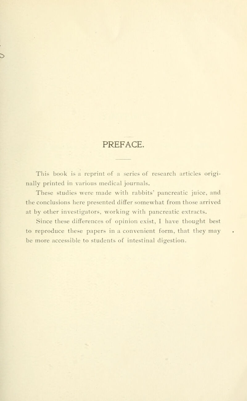 :> PREFACE. This book is ii reprint of a series of research articles origi- nally printed in various medical journals. These studies were made with rabbits' pancreatic juice, and the conclusions here presented differ somewhat from those arrived at by other investigators, working with pancreatic extracts. Since these differences of opinion exist, I have thought best to reproduce these papers in a convenient form, that they may be more accessible to students of intestinal digestion.