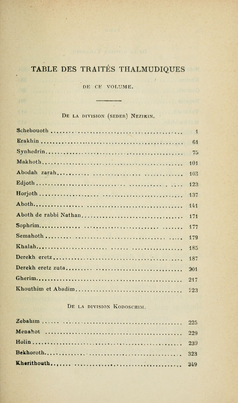 TABLE DES TRAITES THALMUDIQUES nie CI' VOI.'.IME. De la division (sEonn) Niîzikin. Schebouoth , -) Erakhin f,\ Sanhédrin 75 Makhoth ^(jj Abodah zarah 10?) Edjoth 123 Horjoth ^37 Aboth ^41 Aboth de rabbi Nathan 171 Sophrim , , 177 Semahoth 17g Khalah 185 Derekh eretz , - 187 Derekh eretz zuta 201 Gherim 217 Khouthim et Abadim 223 De la division Kodoschim. Zebahim , , 225 Menahot 229 Holin 239 Bekhoroth 323 Kh«rithouth,.,.,.,.. , 349