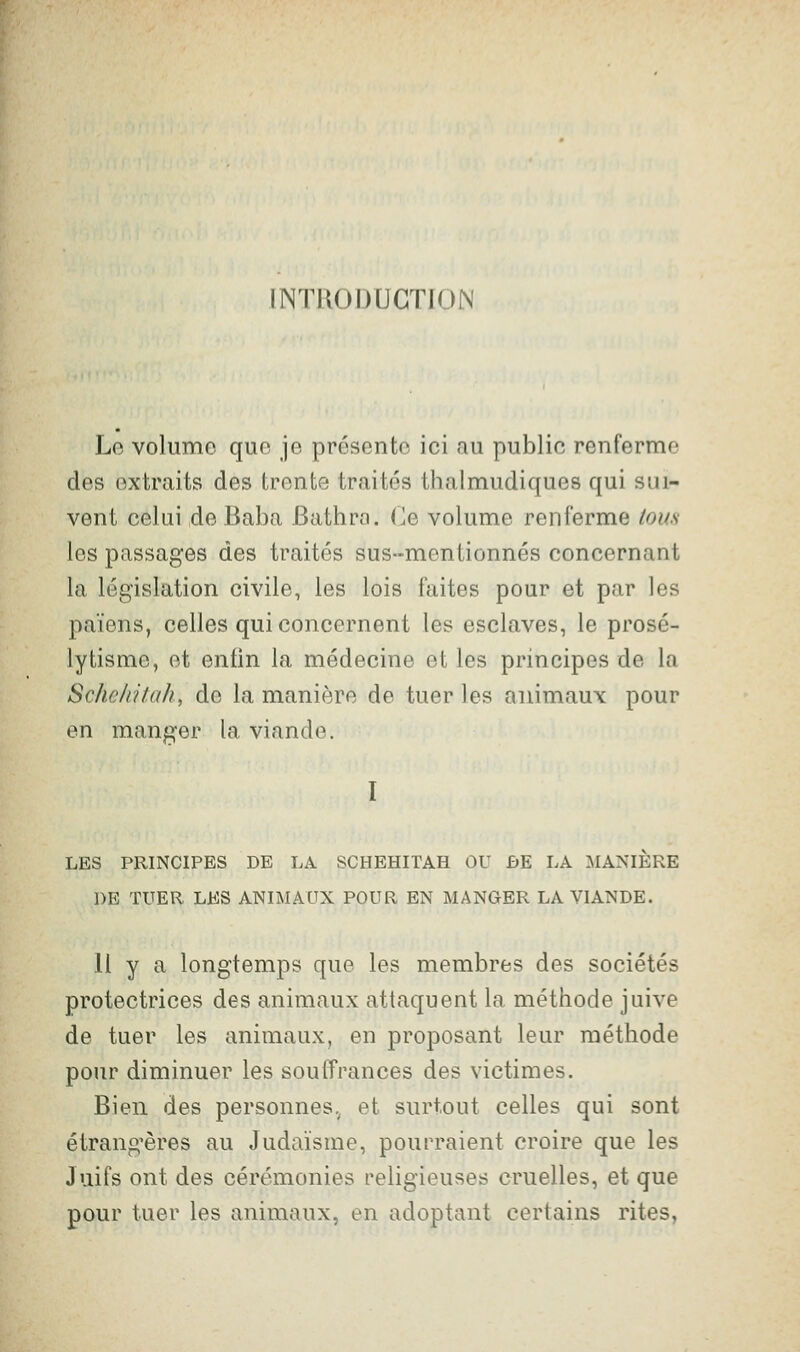 INTRODUCTION Lo volume que je présente ici au public renferme des extraits des trente traités thalmudiques qui sui- vent celui de Baba Bathro. Ce volume renferme tous les passages des traités sus-mentionnés concernant la législation civile, les lois faites pour et par les païens, celles qui concernent les esclaves, le prosé- lytisme, et enfin la médecine et les principes de la Schehitah, de la manière de tuer les animaux pour en manger la viande. I LES PRINCIPES DE LA SCHEHITAH OU BE LA MANIERE DE TUER LES ANIMAUX POUR EN MANGER LA VIANDE. H y a longtemps que les membres des sociétés protectrices des animaux attaquent la méthode juive de tuer les animaux, en proposant leur méthode pour diminuer les souffrances des victimes. Bien des personnes.^ et surtout celles qui sont étrang'ères au Judaïsme, pourraient croire que les Juifs ont des cérémonies religieuses cruelles, et que pour tuer les animaux, en adoptant certains rites,