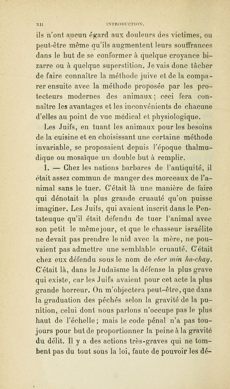 ils n'ont aucun égard aux douleurs des victimes, ou peut-être mêine qu'ils augmentent leurs souffrances dans le but de se conformer à quelque croyance bi- zarre ou à quelque superstition. levais donc tâcher de faire connaître la méthode juive et de la compa- rer ensuite avec la méthode proposée par les pro- tecteurs modernes des animaux ; ceci fera con- naître les avantages et les inconvénients de chacune d'elles au point de vue médical et physiologique. Les Juifs, en tuant les animaux pour les besoins de la cuisine et en choisissant une certaine méthode invariable, se proposaient depuis l'époque thalmu- dique ou mosaïque un double but à remplir. I. — Chez les nations barbares de l'antiquité, il était assez commun de manger des morceaux de l'a- nimal sans le tuer. C'était là une manière de taire qui dénotait la plus grande cruauté qu'on puisse imaginer. Les Juifs, qui avaient inscrit dans le Pen- tateuque qu'il était défendu de tuer l'animal avec son petit le mêmejour, et que le chasseur Israélite ne devait pas prendre le nid avec la mère, ne pou- vaient pas admettre une semblable cruauté. C'était chez eux défendu sous le nom de eher min ha-chay. C'était là, dans le Judaïsme la défense la plus grave qui existe, car les Juifs avaient pour cet acte la plus grande horreur. On m'objectera peut-être, que dans la graduation des péchés selon la gravité de la pu- nition, celui dont nous parlons n'occupe pas le plus haut de l'échelle ; mais le code pénal n'a pas tou- jours pour but de proportionner la peine à la gravité du délit. Il y a des actions très-graves qui ne tom- bent pas du tout sous la loi, faute de pouvoir les dé-