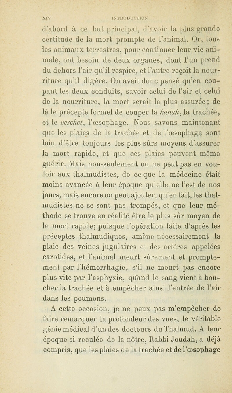 d'abord à ce but principal, d'avoir la plus grande certitude de la mort prompte de l'animal. Or, tous les animaux terrestres, pour continuer leur vie ani- male, ont besoin de deux organes, dont l'un prend du dehors l'air qu'il respire^ et l'autre reçoit la nour- riture qu'il digère. On avait donc pensé qu'en cou- pant les deux conduits, savoir celui de l'air et celui de la nourriture, la mort serait la plus assurée; de là le précepte formel de couper la kanah^ la trachée, et le veschet^ l'œsophage. Nous savons maintenant que les plaies de la trachée et de l'œsophage sont loin d'être toujours les plus sûrs moyens d'assurer la mort rapide, et que ces plaies peuvent même guérir. Mais non-seulement on ne peut pas en vou- loir aux thalmudistes, de ce que la médecine était moins avancée à leur époque qu'elle ne l'est de nos jours, mais encore on peut ajouter, qu'en fait, les thal- mudistes ne se sont pas trompés, et que leur mé- thode se trouve en réalité être le plus sûr moyen de la mort rapide; puisque l'opération faite d'après les préceptes thalmudiques, amène nécessairement la plaie des veines jugulaires et des artères appelées carotides, et l'animal meurt sûrement et prompte- ment par l'hémorrhagie, s'il ne meurt pas encore plus vite par l'asphyxie, quand le sang vient à bou- cher la trachée et à empêcher ainsi l'entrée de l'air dans les poumons. A cette occasion, je ne peux pas m'empêcher de faire remarquer la profondeur des vues, le véritable génie médical d'un des docteurs duThalmud. A leur époque si reculée de la nôtre, Rabbi Joudah, a déjà compris, que les plaies de la trachée et de l'œsophage