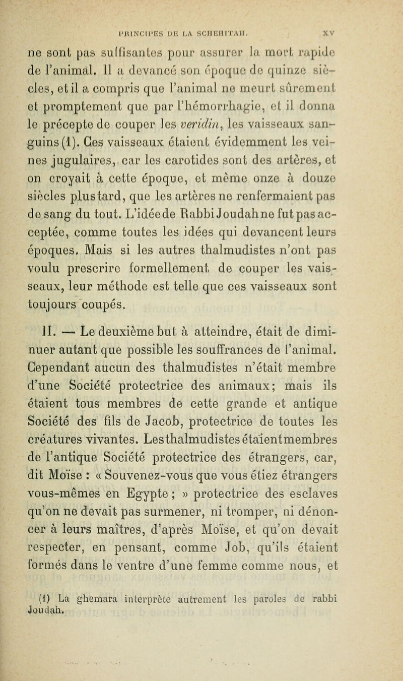 ne sont pus suKisuntos pour ussuror lu mort rapide do ranimai. 11 a devance son époque de quinze siè- cles, et il a compris que l'animal ne meurt sûroment et promptcment que par l'hémorrliuf^ie, et il donna le précepte de couper les veridi/i, les vaisseaux san- guins (1). Ces vaisseaux étaient évidemment les vei- nes jugulaires, car les carotides sont des artères, et on croyait à cette époque, et môme onze à douze siècles plus tard, que les artères ne renfermaient pas de sang du tout. L'idéede RabbiJoudahne fut pas ac- ceptée, comme toutes les idées qui devancent leurs époques. Mais si les autres thalmudistes n'ont pas voulu prescrire formellement de couper les vais- seaux, leur méthode est telle que ces vaisseaux sont toujours coupés. II. — Le deuxième but à atteindre, était de dimi- nuer autant que possible les souffrances de l'animal. Cependant aucun des thalmudistes n'était membre d'une Société protectrice des animaux; mais ils étaient tous membres de cette grande et antique Société des fils de Jacob, protectrice de toutes les créatures vivantes. Lesthalmudistesétaientmembres de l'antique Société protectrice des étrangers, car, dit Moïse : « Souvenez-vous que vous étiez étrangers vous-mêmes en Egypte ; » protectrice des esclaves qu'on ne devait pas surmener, ni tromper, ni dénon- cer à leurs maîtres, d'après Moïse, et qu'on devait respecter, en pensant, comme Job, qu'ils étaient formés dans le ventre d'une femme comme nous, et (1) La ghcmara interprète autrement les paroles de rabbi Jûudah.