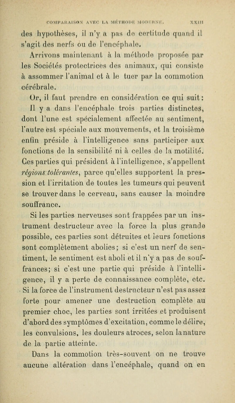 des hypothèses, il n'y a p.'is do cerliliiflo qu.-irid il s'agit des nerfs ou de l'oncéphalo. Arrivons maintenant à la méthode proposée par les Sociétés protectrices des animaux, qui consiste à assommer l'animai et h le tuer par la commotion cérébrale. Or, il faut prendre en considération ce qui suit : Il y a dans l'encéphale trois parties distinctes, dont l'une est spécialement affectée au sentiment, l'autre est spéciale aux mouvements, et la troisième enfin préside à rintellig*ence sans participer aux fonctions de la sensibilité ni à celles de la motilité. Ces parties qui président à l'intelligence, s'appellent régions tolérantes^ parce qu'elles supportent la pres- sion et l'irritation de toutes les tumeurs qui peuvent se trouver dans le cerveau, sans causer la moindre souffrance. Si les parties nerveuses sont frappées par un ins- trument destructeur avec la force la plus grande possible, ces parties sont détruites et leurs fonctions sont complètement abolies; si c'est un nerf de sen- timent, le sentiment est aboli et il n'y a pas de souf- frances; si c'est une partie qui préside à l'intelli- gence, il y a perte de connaissance complète, etc. • Si la force de l'instrument destructeur n'est pas assez forte pour amener une destruction complète au premier choc, les parties sont irritées et produisent d'abord des symptômes d'excitation, comme le délire, les convulsions, les douleurs atroces, selon la nature de la partie atteinte. Dans la commotion très-souvent on ne trouve aucune altération dans l'encéphale, quand on en