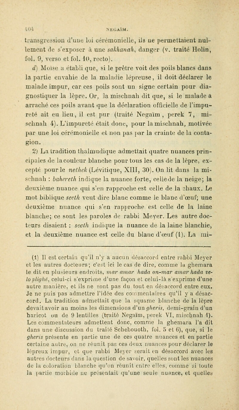 transgression d'une loi cérémonioile, ils ue permettaient nul- lement de s'exposer à une sakhanah, danger (v. traité Holin, fol. 9, verso et fol. 10, recto). d) Moïse a établi que, si le prêtre voit des poils blancs dans la partie envahie de la maladie lépreuse, il doit déclarer le malade impur, car ces poils sont un signe certain pour dia- gnostiquer la lèpre. Or, la mischnah dit que, si le malade a arraché ces poils avant que la déclaration officielle de l'impu- reté ait eu lieu, il est pur (traité Negaïm , perek 7, mi- schnah 4). L'impureté était donc, pour la mischnah, motivée par une loi cérémonielle et non pas par la crainte de la conta- gion. 2) La tradition thalmudique admettait quatre nuances prin- cipales de la couleur blanche pour tous les cas de la lèpre, ex- cepté pour le nelhek (Lévitique, XIII, 30). On lit dans la mi- schnah : bahereth indique la nuance forte, celle de la neige; la deuxième nuance qui s'en rapproche est celle de la --^haux. Le mot biblique seeih veut dire blanc comme le blanc d'œuf; une deuxième nuance qui s'en rapproche est celle de la laine blanche; ce sont les paroles de rabbi Meyer. Les autre doc- teurs disaient : seeth indique la nuance de la laine blanchie, et la deuxième nuance est celle du blanc d'œuf (1). La mi- (1) Il est certain qu'il n'y a aucun désaccord entre rabbi Meyer et les autres docLeurs; c'est ici le cas de dire, comme la ghemara le dit en plusieurs endroits, mar amar hada on-mar amar haâa ve- loplighé, celui-ci s'exprime d'une façon et celui-là s'exprime d'une autre manière, et ils ne sont pas du tout en désaccord entre eux. Je ne puis pas admettre l'idée des commentaires qu'il y a désac- cord. La tradition admettait que la squrtrac blanche de la lèpre devait avoir au moins les dimensions d'un gheris, demi-grain d'un haricot ou de 9 lentilles (traité Negaïm, perek VI, mischnah 1). Les commentateurs admetlent donc, comme la ghemara l'a dit dans une discussion du traité Schebouoth, fol. 5 et 6), que, si le gheris présente en partie une de ces quatre nuances et en partie certaine autre, on ne réunit pas ces deux nuances pour déclarer le lépreux impur, et que rabbi Meyer serait en désaccord avec les autres docteurs dans la question de savoir, quelles sont les nuances de la coloration blanche qu'on réunit entre elles, comme si toute la partie moibiùe ue présentait qu'une seule nuance, et quelles