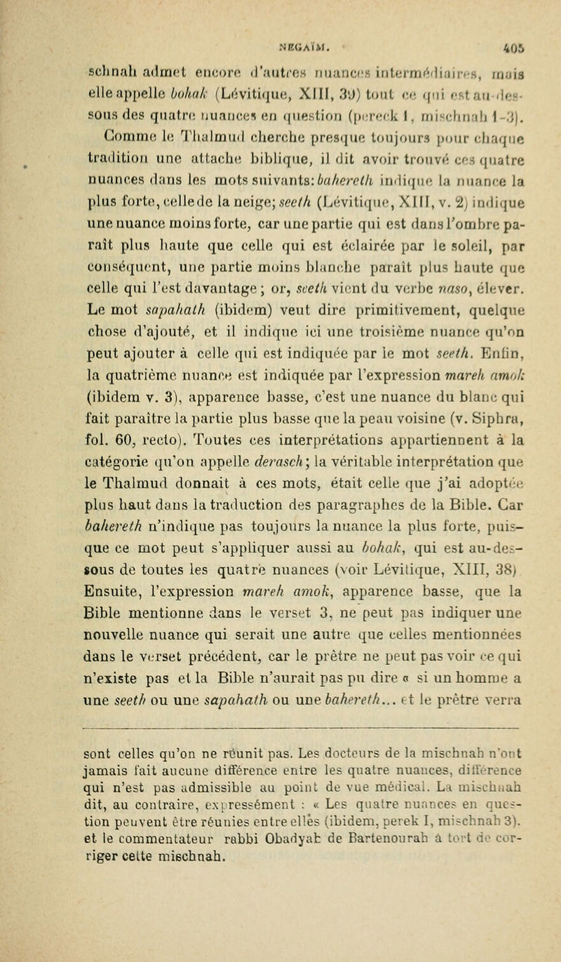 schnah admet encore d'autres nuanc(!S interm»^dinir<'fl, rriuis elle appelle bohak (Lrivitùpie, XIII, 3'J) tout w. rfni nstatides- sous des qiiatri! uiianci;» (;/i (piestion (pi;r«!r-,k 1, rnisclinali l-.'J). Gomme le Tlialmud cherche presque toujours pour chaque trailitioM une altach(! biblique, il dit avoir trouv«; cfs quatre nuances dans les mots suivants: 6aA<?r<?//i indicpio la nuance la plus forte, cellede la neige; see(h (Lévitiquo, XIII, v, 2) indique une nuance moins forte, car une partie qui est dans l'ombre pa- rait plus haute que celle qui est éclairée par le soleil, par consé(|ucnt, une partie moins blanche parait plus haute que celle qui l'est davantage ; or, scelk viont du verbe naso^ élever. Le mot sapahalh (ibidem) veut dire primitivement, quelque chose d'ajouté, et il indique ici une troisième nuance qu'on peut ajouter à celle qui est indiquée par le mot seeth. Eniin, la quatrième nuance est indiquée par l'expression mareh nmoh (ibidem v. 3), apparence basse, c'est une nuance du blanc qui fait paraître la partie plus basse qtie la peau voisine (v. Siphra, fol. 60, recto). Toutes ces interprétations appartiennent à la catégorie (ju'on appelle derasch', la véritable interprétation que le Thalmud donnait à ces mots, était celle que j'ai adoptée plus haut dans la traduction des paragraphes de la Bible. Car bakereth n'indique pas toujours la nuance la plus forte, puis- que ce mot peut s'appliquer aussi au bohak, qui est au-des- sous de toutes les quatre nuances (voir Lévitique, XIII, 38) Ensuite, l'expression mareh amok, apparence basse, que la Bible mentionne dans le verset 3. ne peut pas indiquer une nouvelle nuance qui serait une autre que celles mentionnées dans le verset précédent, car le prêtre ne peut pas voir ce qui n'existe pas et la Bible n'aurait pas pu dire c si un homme a une seeth ou une sapahath ou une bahereth... t;t le prêtre verra sont celles qu'on ne réunit pas. Les docteurs de la mischnah n'ont jamais l'ait aucune différence entre les quatre nuances, ditterence qui n'est pas admissible au point de vue médical. La mischuah dit, au contraire, expressément : « Les quatre nuance.'^ en ques- tion peuvent être réunies entre elles (ibidem, perek I, mischnah 3). et le commentateur rabbi Obadyah de Bartenourah â tort de cor- riger celte mischnah.