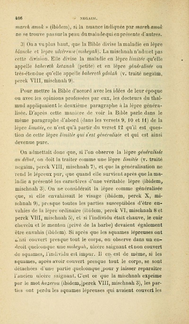rnat-eh arnak » (ibidem), si la nuance indiquée par ïMflre/i a?»oA' ne «e trouve passurlapeau du malade qui en présente d'autres. 3) On a vu plus liant, que la Bible divise la maladie en lèpre blanche et lèpre ulcéreuse[miheyah). La mischnah n'admet pas cette division. Elle divise la maladie en lèpre limitée qu'elle appelle bahereth ketanah (petite) et en lèpre générali'iée ou Irès-étendue qu'elle appelle bahereth gdolah (v. traité negaïm, perek VIII, mischnali 9). Pour mettre la Bible d'accord avec les idées de leur époque ou avec les opinions professées par eux, les docteurs du thal- mud appliquaient le deuxième paragraphe à la lèpre généra- lisée. D'après cette manière de voir la Bible parle dans le même paragraphe d'abord (dans les versets 9, 10 et H) de la lèpre limitée^ ce n'est qu'à partir du verset 12 qu'il est ques- tion de cette lèpre limitée gui s'est généralisée et qui est ainsi devenue pure. On admettait donc que, si l'on observe la lèpre généralisée au début, on doit la traiter comme une lèpre limitée (v. traité negaïm, perek VIll, mischnali 7), et que la généralisation ne rend le lépreux pur, que quand elle survient après que la ma- ladie a présenté les caractères d'une véritable lèpre (ibidem, mischnah 3). On ne considérait la lèpre comme généralisée que, si elle envahissait le visage (ibidem, perek X, mi- schnah 9), presque toutes les parties susceptibles d'être en- vahies de la lèpre ordinaire (ibidem, perek VI, mischnah 8 et perek VIII, mischnah 5), et si l'individu était chauve, le cuir chevelu et le menton (privé de la barbe) devaient également être envahis (ibidem). Si après que les squames lépreuses ont i.'.nsi couvert presque tout le corps, on observe dans un en- droit quelconque une miheyah, ulcère saignant et non couvert de squames, l'individu est impur. Il en- est de même, si les squames, après avoir couvert presque tout le corps, se sont détachées d'une partie quelconque .pour y laisser reparaître l'ancien ulcère saignant. C'est ce que la mischnah exprime par le mot huzerou (ibidem, jperek VIII, mischnah 3), les par- ties ont perdu les squames lépreuses qui avaient couvert les