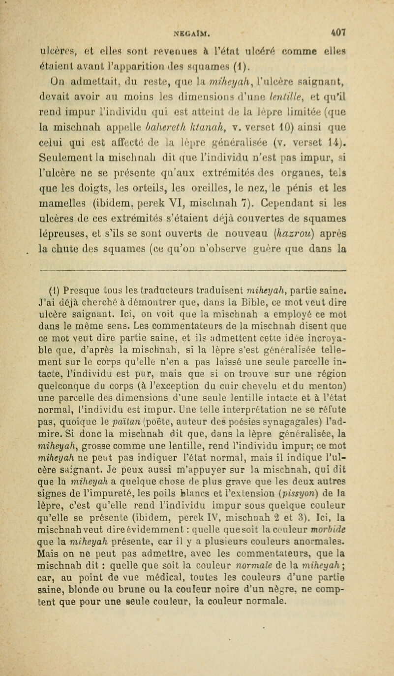 ulcères, o.i oUcs sont revenues h l'état ulcM^rf'î comme clks étaionl uvant l'aj)[»arition des S(|namos (1). Un admelluil, du nîstiî, i[\U'. I;i nulicijah^ l'iilcf;re saignant, devait avoir nu moins les dimensions d'une Imdlle, et qu'il riînd impur l'individu ([ui est atteint de la jeprc limitée (que la mischnah ai)i><dle hahei^eth ktanali, v. verset 10) ainsi que celui qui est aff(;ct('; de la lèpre généralisée (v. verset 14). Seulement la mischnah dit que l'individu n'est pas impur, si l'ulcère ne se présente qu'aux extrémités des organes, tels que les doigts, les orteils, les oreilles, le nez, le pénis et les mamelles (ibidem, perek VI, mischnah 7). Cependant si les ulcères de ces extrémités s'étaient déjà couvertes de squames lépreuses, et s'ils se sont ouverts de nouveau [hazrou) après la chute des squames (ce qu'on n'observe guère que dans la (I) Presque tous les tradncteurs traduisent miheyah, partie saine. J'ai déjà cherché à démontrer que, dans la Bible, ce mot veut dire ulcère saignant. Ici, on voit que la mischnah a employé ce mol dans le môme sens. Les commentateurs de la mischnah disent que ce mot veut dire partie saine, et ils admettent cette idée incroya- ble que, d'après la mischnah, si la lèpre s'est généralisée telle- ment sur le corps qu'elle n'en a pas laissé une seule parcelle in- tacte, l'individu est pur, mais que si on trouve sur une région quelconque du corps (à l'exception du cuir chevelu et du menton) une parcelle des dimensions d'une seule lentille intacte et à l'état normal, l'individu est impur. Une telle interprétation ne se réfute pas, quoique le pailtDi (poëte, auteur des poésies synagagales) l'ad- mire. Si donc la mischnah dit que, dans la lèpre généralisée, la miheyah, grosse comme une lentille, rend l'individu impur; ce mot miheyah ne peut pas indiquer l'état normal, mais il indique l'ul- cère saignant. Je peux aussi m'appuyer sur la mischnah, qui dit que la miheyah a quelque chose de plus grave que les deux autres signes de l'impureté, les poils blancs et l'extension (pissyon) de la lèpre, c'est qu'elle rend Tindividu impur sous quelque couleur qu'elle se présente (ibidem, perek IV, mischnah 2 et 3). Ici, la mischnah veut dire évidemment : quelle que soit la couleur morbide que la miheyah présente, car il y a plusieurs couleurs anormales. Mais on ne peut pas admettre, avec les commentateurs, que la mischnah dit : quelle que soit la couleur îiormale de la miheyah; car, au point de vue médical, toutes les couleurs d'une partie saine, blonde ou brune ou la couleur noire d'un nègre, ne comp- tent que pour une seule couleur, la couleur normale.
