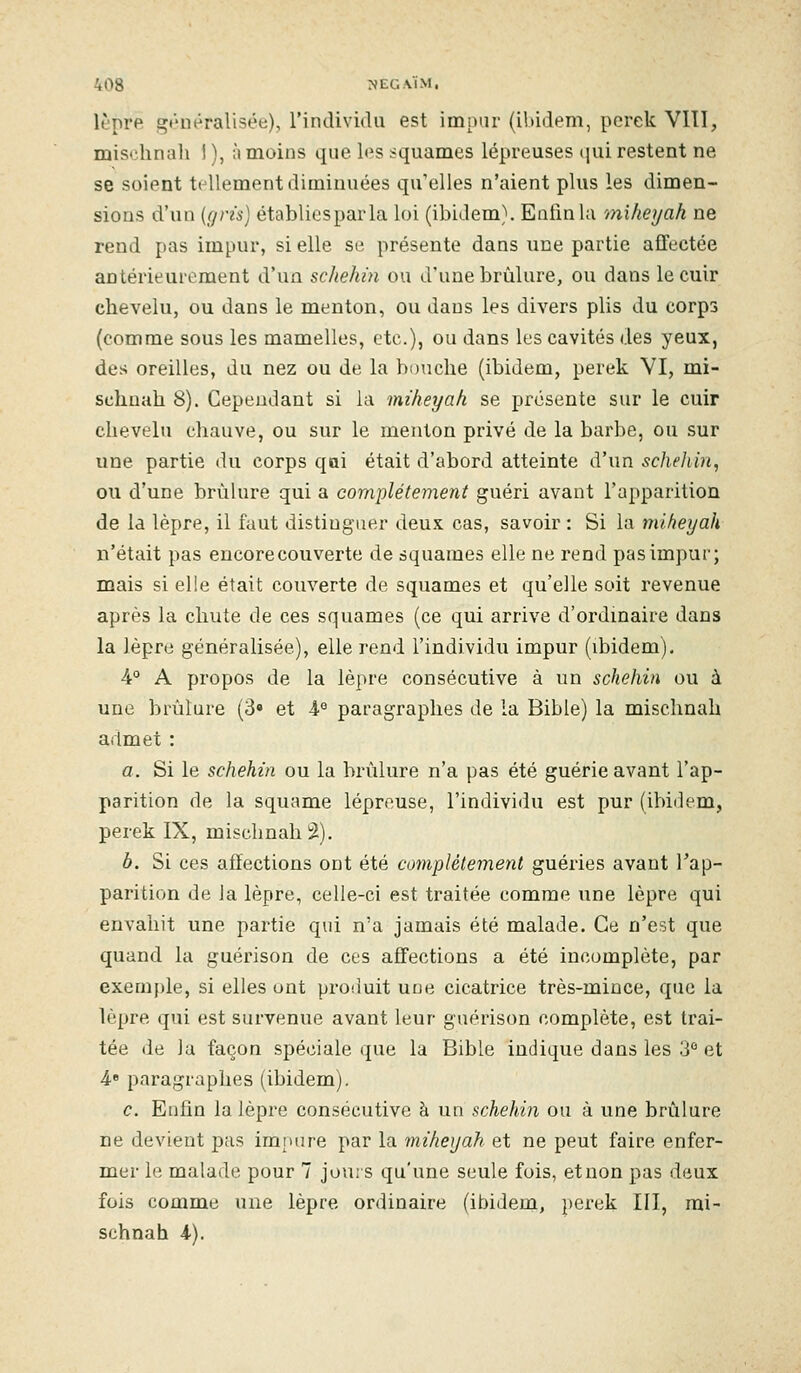 lèpre gt'uéralisée), rindividii est impur (ibidem, pcrek VIII, misclinah 1 ), à moins que les squames lépreuses qui restent ne se soient tellement diminuées qu'elles n'aient plus les dimen- sions d'un (gris) établiesparla loi (ibidem). Enfin la miheyah ne rend pas impur, si elle se présente dans une partie affectée antérieurement d'un schekin ou d'une brûlure, ou dans le cuir chevelu, ou dans le menton, ou dans les divers plis du corps (comme sous les mamelles, etc.), ou dans les cavités des yeux, des oreilles, du nez ou de la bouche (ibidem, perek VI, mi- schuah 8). Cependant si la miheyah se présente sur le cuir chevelu chauve, ou sur le menton privé de la barbe, ou sur une partie du corps qoi était d'abord atteinte d'un scheliin, ou d'une brûlure qui a complètement guéri avant l'apparition de la lèpre, il faut distinguer deux cas, savoir: Si la miheyah n'était pas encore couverte de squames elle ne rend pas impur; mais si elle était couverte de squames et qu'elle soit revenue après la chute de ces squames (ce qui arrive d'ordmaire dans la lèpre généralisée), elle rend l'individu impur (ibidem), 4° A propos de la lèpre consécutive à un schehin ou à une brûlure (3» et A° paragraphes de la Bible) la mischnah admet : a. Si le schehin ou la brûlure n'a pas été guérie avant l'ap- parition de la squame lépreuse, l'individu est pur (ibidem, perek IX, mischnah 2). b. Si ces affections ont été complètement guéries avant Tap- parition de la lèpre, celle-ci est traitée comme une lèpre qui envahit une partie qui n'a jamais été malade. Ce n'est que quand la guérison de ces affections a été incomplète, par exemple, si elles ont proiiuit une cicatrice très-mince, que la lèpre qui est survenue avant leur guérison complète, est trai- tée de la façon spéciale que la Bible indique dans les 3 et 4» paragraphes (ibidem). c. Eahn la lèpre consécutive à un Kchekm ou à une brûlure ne devient pus impure par la miheyah et ne peut faire enfer- mer le malade pour 7 jouis qu'une seule fois, et non pas deux fois comme une lèpre ordinaire (ibidem, perek III, mi- schnah 4).