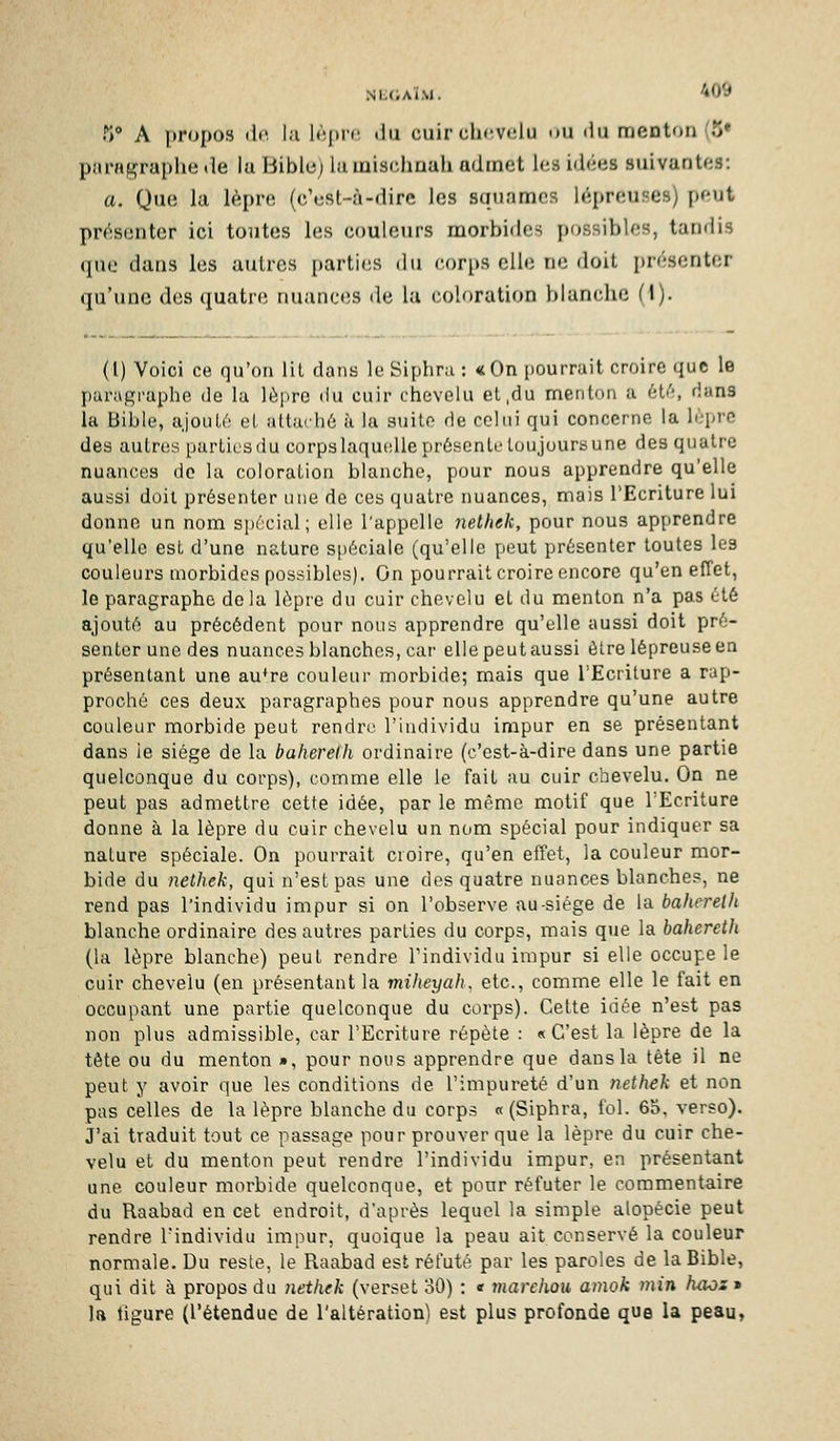 f) A propos (le. I.i l(;|u-(', .ju cuirch(!vclu ou «lu menton (o paragraphe de lu Bible) lumischnah admet les idées suivantes: a. Que la lèpre (c'est-à-dirc les squames lépreuses) peut présenter ici tontes les couleurs morbides possibles, tandis que dans les autres parti(;s du corps elle ne doit i)résenter qu'une des quatre nuances de la coloration blanche (I). (l) Voici ce qu'on lit dans le Siphni : «On [)Ourruit croire que le j)aragi'uphe de lu lèiirc du cuir chevelu et,du menton a éti'', dans la Bible, ajouti'.' et attu'hô à !a suite de celui qui concerno la lùprc des autres parties du corps laquelle prôscnte toujours une des quatre nuances de la coloration blanche, pour nous apprendre qu'elle aussi doit présenter une de ces quatre nuances, mais l'Ecriture lui donne un nom spécial; elle l'appelle nethek, pour nous apprendre qu'elle est d'une nature sfiéciale (qu'elle peut présenter toutes les couleurs morbides possibles). On pourrait croire encore qu'en effet, le paragraphe delà lèpre du cuir chevelu et du menton n'a pas été ajouté au précédent pour nous apprendre qu'elle aussi doit pré- senter une des nuances blanches, cai' elle peut aussi être lépreuse en présentant une au^re couleur morbide; mais que l'Ecriture a rap- proché ces deux paragraphes pour nous apprendre qu'une autre couleur morbide peut rendre l'individu impur en se présentant dans ie siège de la baherelh ordinaire (c'est-à-dire dans une partie quelconque du corps), comme elle le fait au cuir chevelu. On ne peut pas admettre cette idée, par le même motif que l'Ecriture donne à la lèpre du cuir chevelu un nom spécial pour indiquer sa nature spéciale. On pourrait croire, qu'en effet, la couleur mor- bide du nelhek, qui n'est pas une des quatre nuances blanches, ne rend pas l'individu impur si on l'observe au-siége de la baherelh blanche ordinaire des autres parties du corps, mais que la baherelh (la lèpre blanche) peut rendre Tindividu impur si elle occupe le cuir chevelu (en présentant la miheyah, etc., comme elle le fait en occupant une partie quelconque du corps). Celte idée n'est pas non plus admissible, car l'Ecriture répète : «C'est la lèpre de la tête ou du menton », pour nous apprendre que dans la tête il ne peut y avoir que les conditions de l'impureté d'un nethek et non pas celles de la lèpre blanche du corps « (Siphra, fol. 65. verso). J'ai traduit tout ce passage pour prouver que la lèpre du cuir che- velu et du menton peut rendre l'individu impur, en présentant une couleur morbide quelconque, et pour réfuter le commentaire du Raabad en cet endroit, d'après lequel la simple alopécie peut rendre l'individu impur, quoique la peau ait conservé la couleur normale. Du reste, le Raabad est réfuté par les paroles de la Bible, qui dit à propos du nethek (verset oO) : « viarchou amok )nin haos» la ligure (l'étendue de l'altération) est plus profonde que la peau,
