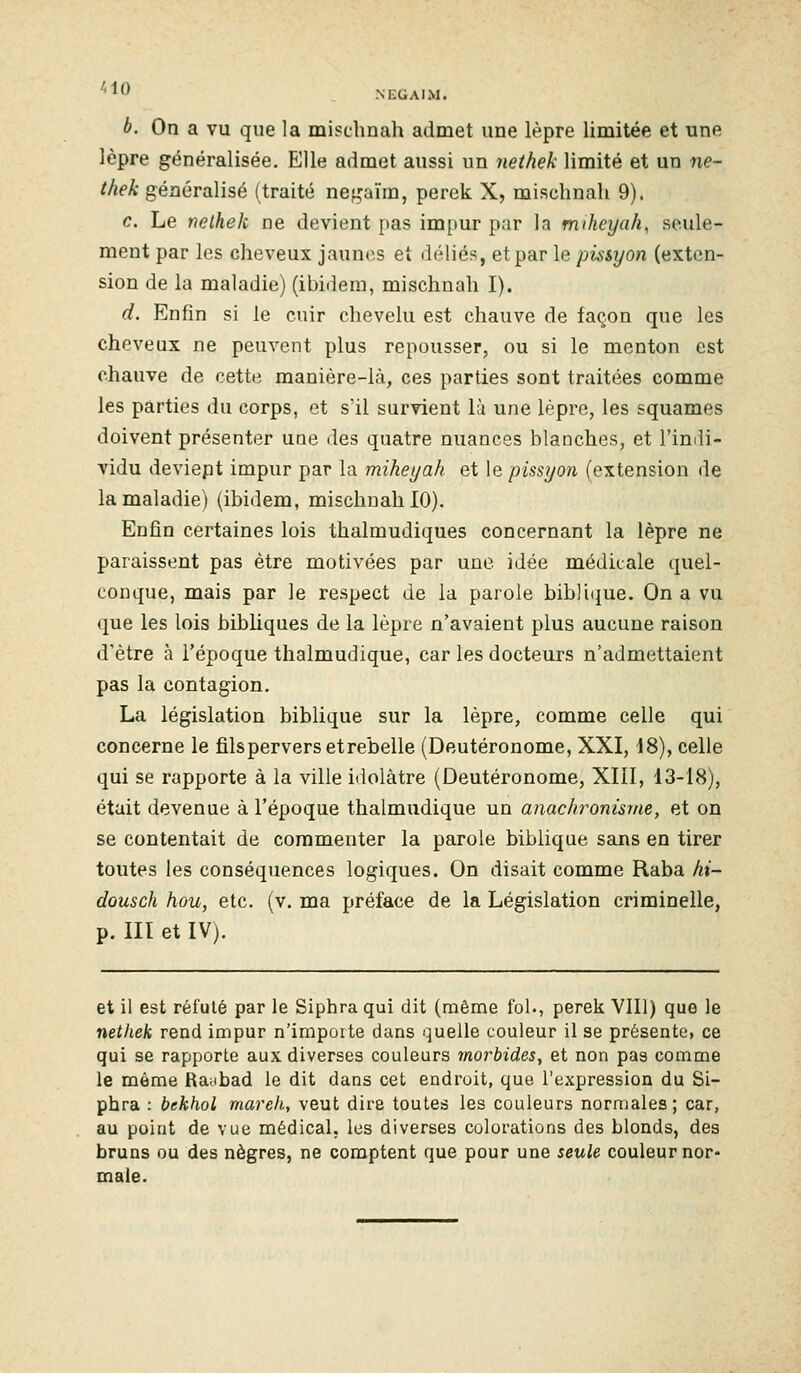 *^0 NEGAIM. à. On a vu que la mischnah admet une lèpre limitée et une lèpre généralisée. Elle admet aussi un nethek limité et un ne- thek généralisé (traité negaïm, perek X, mischnah 9). c. Le nelhek ne devient pas impur par la mikeyah, seule- ment par les cheveux jaunes et déliés, et par le pissyon (exten- sion de la maladie) (ibidem, misclinali I). d. Enfin si le cuir chevelu est chauve de façon que les cheveux ne peuvent plus repousser, ou si le menton est chauve de cette manière-là, ces parties sont traitées comme les parties du corps, et sïl survient lu une lèpre, les squames doivent présenter une des quatre nuances blanches, et l'indi- vidu deviept impur par la miheyah et \& pissyon (extension de la maladie) (ibidem, mischnah 10). Enfin certaines lois thalmudiques concernant la lèpre ne paraissent pas être motivées par une idée médicale quel- conque, mais par le respect de la parole bibli(jue. On a vu que les lois bibUques de la lèpre n'avaient plus aucune raison d'être à l'époque thalmudique, car les docteurs n'admettaient pas la contagion. La législation biblique sur la lèpre, comme celle qui concerne le fils pervers etrebelle (Deutéronome, XXI, 48), celle qui se rapporte à la ville irlolâtre (Deutéronome, XIII, 13-18), était devenue à l'époque thalmudique un anachronisme, et on se contentait de commenter la parole biblique sans en tirer toutes les conséquences logiques. On disait comme Raba hi~ dousch hou, etc. (v. ma préface de la Législation criminelle, p. III et IV). et il est réfuté par le Siphra qui dit (même fol., perek VIII) que le nethek rend impur n'importe dans quelle couleur il se présente, ce qui se rapporte aux diverses couleurs morbides^ et non pas comme le même Raabad le dit dans cet endroit, que l'expression du Si- phra : bekhol mareh, veut dire toutes les couleurs normales; car, au point de vue médical, les diverses colorations des blonds, des bruns ou des nègres, ne comptent que pour une seule couleurnor- maie.