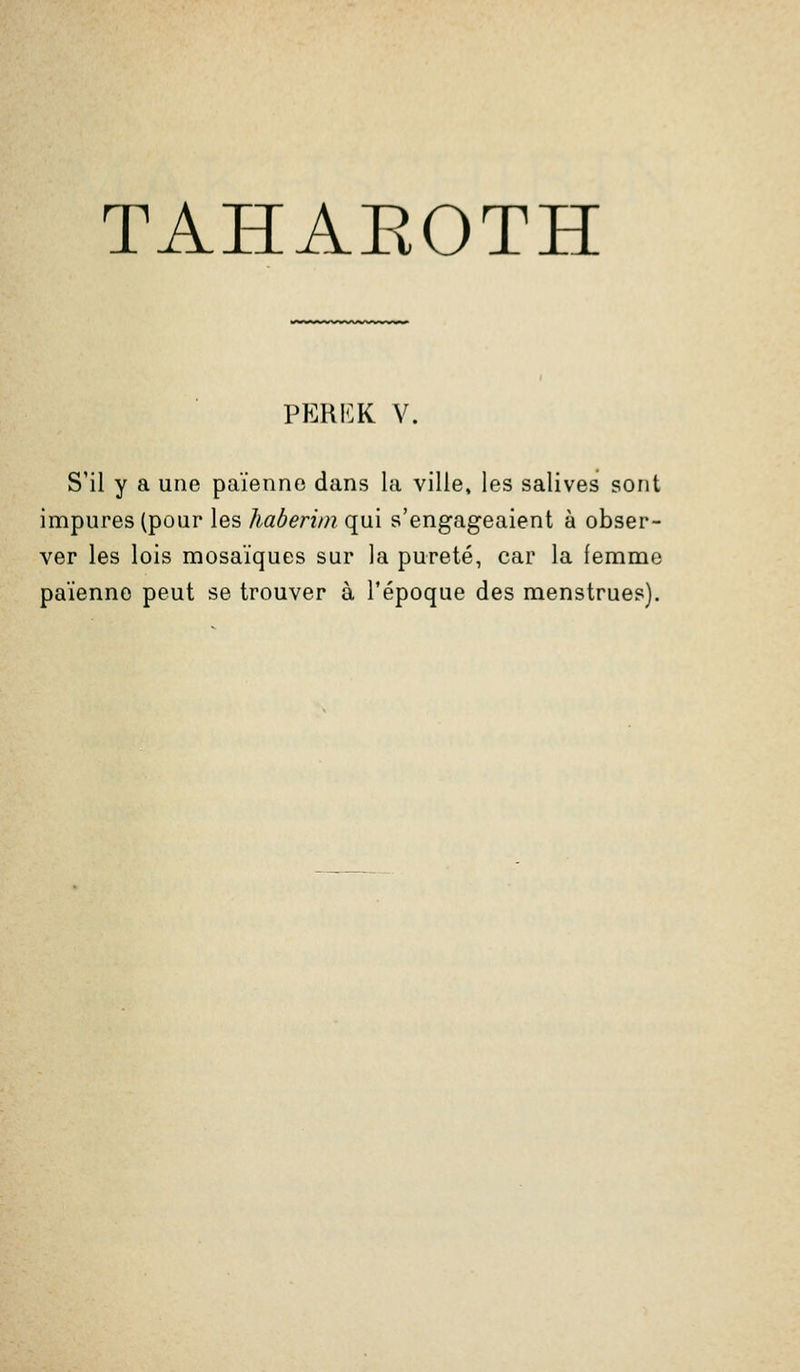 TAHAEOTH PEKKK V. S'il y a une païenne dans la ville, les salives sont impures (pour les haberini qui s'engageaient à obser- ver les lois mosaïques sur la pureté, car la femme païenne peut se trouver à l'époque des menstrues).