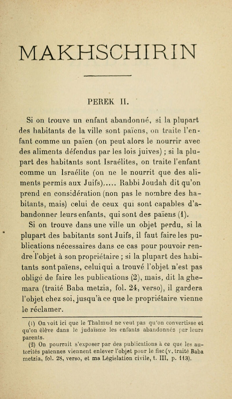 MAKHSCHIRIN PEREK II. Si on trouve un enfant abandonné, si la plupart des habitants de la ville sont païens, on traiio l'en- fant comme un païen (on peut alors le nourrir avec des aliments défendus par les lois juives) ; si la plu- part des habitants sont Israélites, on traite l'enfant comme un Israélite (on ne le nourrit que des ali- ments permis aux Juifs) Rabbi Joudah dit qu'on prend en considération (non pas le nombre des ha- bitants, mais) celui de ceux qui sont capables d'a- bandonner leurs enfants, qui sont des païens (1). Si on trouve dans une ville un objet perdu, si la plupart des habitants sont Juifs, il faut faire les pu- blications nécessaires dans ce cas pour pouvoir ren- dre l'objet à son propriétaire ; si la plupart des habi- tants sont païens, celui qui a trouvé l'objet n'est pas obligé de faire les publications (2), mais, dit la ghe- mara (traité Baba metzia, fol. 24, verso), il gardera l'objet chez soi, jusqu'à ce que le propriétaire vienne le réclamer. (l) On voit ici que le Thalmud ne veut pas qu'on convertisse et qu'on élève dans le judaïsme les enfants abandonnés par leurs parents. (2) On pourrait s'exposer par des publications à ce que les au- torités païennes viennent enlever l'objet pour le fisc (v. traité Baba metzia, fol. 28, verso, et ma Législation civile, t. III, p. 113).