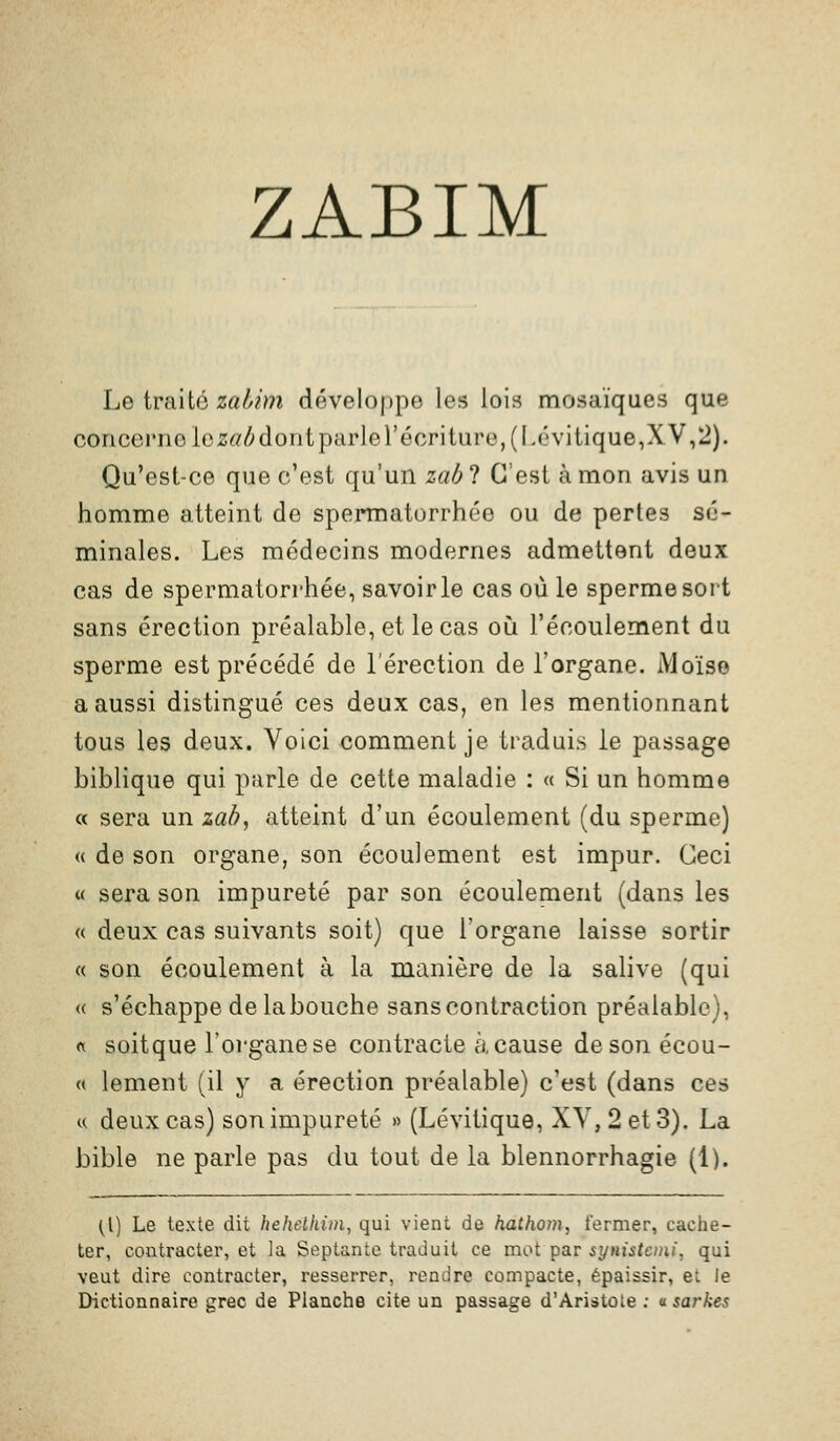 ZABIM Le traité za^mî développe les lois mosaïques que concerne lez«/;dontparlerécriture,(I.évitique,XV,2). Qu'est-ce que c'est qu'un zab ? C'est à mon avis un homme atteint de spermatorrhée ou de pertes sé- minales. Les médecins modernes admettent deux cas de spermatorrhée, savoir le cas où le sperme sort sans érection préalable, et le cas où l'écoulement du sperme est précédé de l'érection de l'organe. Moïse a aussi distingué ces deux cas, en les mentionnant tous les deux. Voici comment je traduis le passage biblique qui parle de cette maladie : « Si un homme « sera un lah, atteint d'un écoulement (du sperme) « de son organe, son écoulement est impur. Ceci « sera son impureté par son écoulement (dans les « deux cas suivants soit) que l'organe laisse sortir « son écoulement à la manière de la sahve (qui « s'échappe de labouche sans contraction préalable), rt soitque l'oi'ganese contracte à, cause desonécou- « lement (il y a érection préalable) c'est (dans ces « deux cas) son impureté » (Lévitique, XV, 2 et 3). La bible ne parle pas du tout de la blennorrhagie (1). (l) Le texte dit hehetkim^ qui vient de hathom, fermer, cache- ter, contracter, et la Septante traduit ce mol Tpar symstoni, qui veut dire contracter, resserrer, rendre compacte, épaissir, et le Dictionnaire grec de Planche cite un passage d'Aristote : asarkes