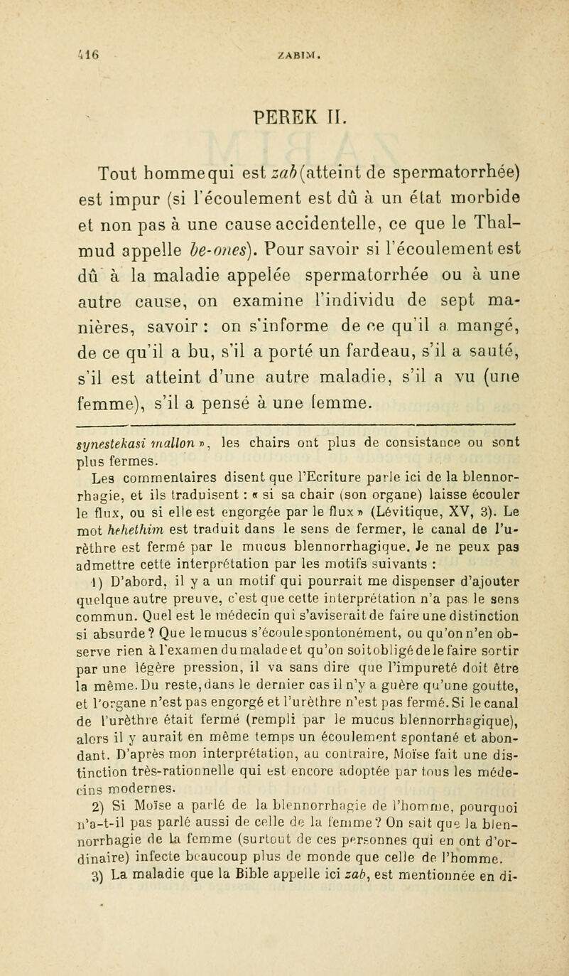 PEREK II. Tout hommequi est :;«/^(atteint de spermatorrhée) est impur (si l'écoulement est dû à un état morbide et non pas à une cause accidentelle, ce que le Thal- mud appelle he-ones). Pour savoir si l'écoulement est dû à la maladie appelée spermatorrhée ou à une autre cause, on examine l'individu de sept ma- nières, savoir : on s'informe de ce qu'il a mangé, de ce qu'il a bu, s'il a porté un fardeau, s'il a sauté, s'il est atteint d'une autre maladie, s'il a vu (une femme), s'il a pensé à une femme. synestekasi mallon y, les chairs ont plus de consistance ou sont plus fermes. Les commentaires disent que l'Ecriture parie ici de la blennor- rhagie, et ils traduisent : « si sa chair (son organe) laisse écouler le flux, ou si elle est engorgée par le flux» (Lévitique, XV, 3). Le mot hehethim est traduit dans le sens de fermer, le canal de l'u- rèthre est fermé par le mucus blennorrhagique. Je ne peux pas admettre cette interprétation par les motifs suivants : 1) D'abord, il y a un motif qui pourrait me dispenser d'ajouter quelque autre preuve, c'est que cette interprétation n'a pas le sens commun. Quel est le médecin qui s'aviserait de faire une distinction si absurde? Que lemucus s'écoulespontonément, ou qu'onn'en ob- serve rien à l'examen dumaladeet qu'on soitobligédelefaire sortir par une légère pression, il va sans dire que l'impureté doit être la même. Du reste, <ians le dernier cas il n'y a guère qu'une goutte, et l'organe n'est pas engorgé et l'urèthre n'est pas fermé. Si le canal de l'urèthie était fermé (rempli par le mucus blennorrhsgique), alors il y aurait en même temps un écoulement spontané et abon- dant. D'après mon interprétation, au contraire, Moïse fait une dis- tinction très-rationnelle qui est encore adoptée par tous les méde- cins modernes. 2) Si Moïse a parlé de la blennorrhngie de l'homme, pourquoi n'a-t-il pas parlé aussi de celle de la femme? On sait que la blen- norrhagie de la femme (surtout de ces personnes qui en ont d'or- dinaire) infecte beaucoup plus de monde que celle de l'homme. 3) La maladie que la Bible appelle ici zab^ est mentionnée en di-
