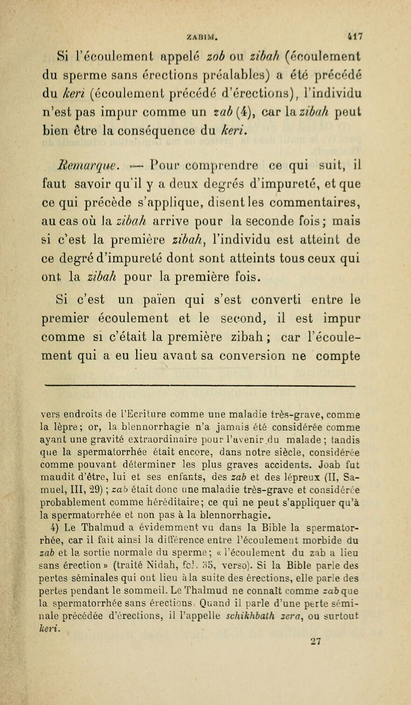 Si l'écoulement appelé zob on zihali (écoulement du sperme sans érections préalables) a été précédé du keri (écoulement précédé d'érections), l'individu n'est pas impur comme un r<7^(4), car hizibah peut bien être la conséquence du keri. Remarque. — Pour comprendre ce qui suit, il faut savoir qu'il y a deux degrés d'impureté, et que ce qui précède s'applique, disent les commentaires, au cas oi!i la zibah arrive pour la seconde fois; mais si c*est la première zibah, l'individu est atteint de ce degré d'impureté dont sont atteints tous ceux qui ont la zibah pour la première fois. Si c'est un païen qui s'est converti entre le premier écoulement et le second, il est impur comme si c'était la première zibah ; car l'écoule- ment qui a eu lieu avant sa conversion ne compte vers endroits de rEcriture comme une maladie très-grave, comm.e la lèpre; or, la blennorrhagie n'a jamais été considérée comme ayant une gravité extraordinaire pour l'avenir_du malade ; tandis que la spermatorrhée était encore, dans notre siècle, considérée comme pouvant déterminer les plus graves accidents. Joab fut maudit d'être, lui et ses enfants, des zah et des lépreux (II, Sa- muel, III, 29) ; zab était donc une maladie très-grave et considériie probablement comme héréditaire; ce qui ne peut s'appliquer qu'à la spermatorrhée et non pas à la blennorrhagie. 4) Le Thalmud a évidemment vu dans la Bible la spermator- rhée, car il fait ainsi la dilTérence entre l'écoulement morbide du zah et la sortie normale du sperme; k l'écoulement du zab a lieu sans érection» (traité Nidah, fch oo, verso). Si la Bible parle des pertes séminales qui ont lieu à la suite des érections, elle parie des pertes pendant le sommeil. Le Thalmud ne connaît comme rabque la spermatorrhée sans érections Quand il parle d'une perte sémi- nale précédée d'érections, il l'appelle schikhbath zcra, ou surtout keri. 27