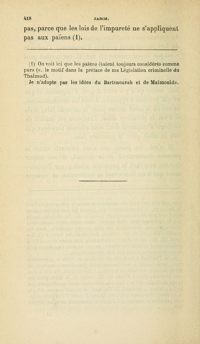 pas, parce que les lois de l'impureté ne s'appliquent pas aux païens (1). (l) On voit ici que les païens étaient toujours considérés comme purs (v. le motif dans la prétace de ma Législation criminelle du Thalmud). Je n'adopte pas les idées du Bartenourah et de Maimonide.
