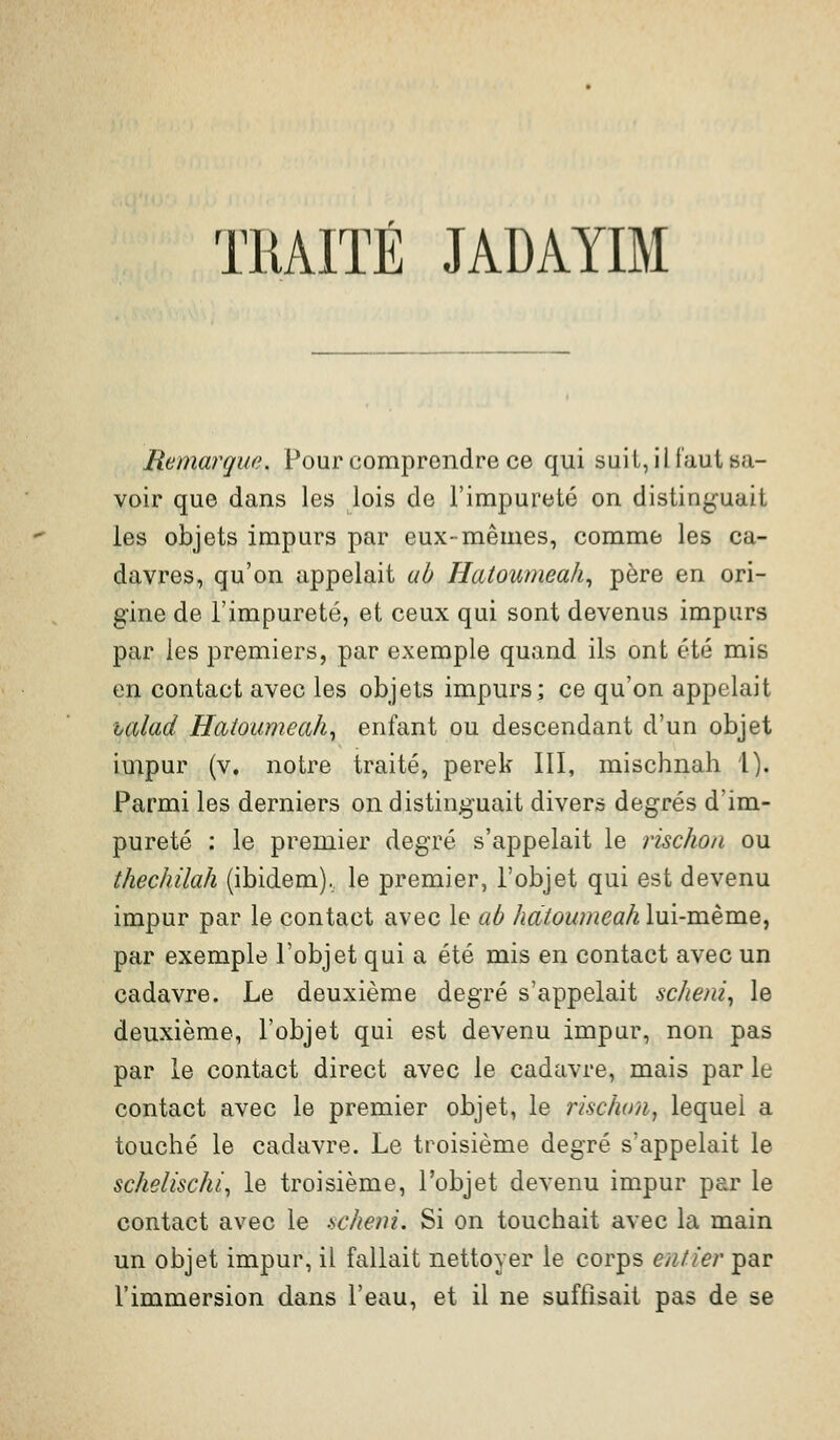 TRAITÉ JADAYIM Remarque. Pour comprendre ce qui suit, il faut sa- voir que dans les lois de l'impureté on distin^^uait les objets impurs par eux-mêmes, comme les ca- davres, qu'on appelait ab Hatoumeah^ père en ori- gine de l'impureté, et ceux qui sont devenus impurs par les premiers, par exemple quand ils ont été mis en contact avec les objets impurs; ce qu'on appelait lalad Hatoumeah^ enfant ou descendant d'un objet iuipur (v. notre traité, perek III, mischnah 1). Parmi les derniers on distinguait divers degrés d'im- pureté : le premier degré s'appelait le rischon ou thechilah (ibidem), le premier, l'objet qui est devenu impur par le contact avec le ab hdtoumeah lui-même, par exemple l'objet qui a été mis en contact avec un cadavre. Le deuxième degré s'appelait scheni^ le deuxième, l'objet qui est devenu impur, non pas par le contact direct avec le cadavre, mais par le contact avec le premier objet, le rischon^ lequel a touché le cadavre. Le troisième degré s'appelait le sckeiîsc/u^ le troisième, l'objet devenu impur par le contact avec le scliem. Si on touchait avec la main un objet impur, il fallait nettoyer le corps entier par l'immersion dans l'eau, et il ne suflisait pas de se